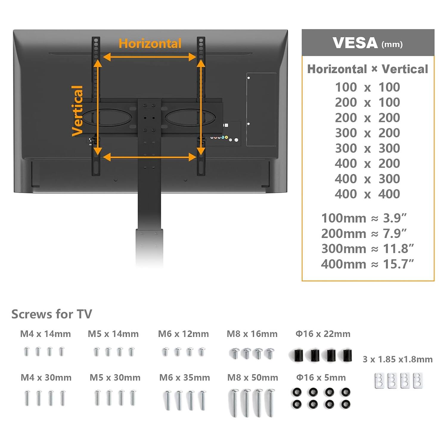 **VES**A (mm)  
Horizontal x Vertical  
100 x 100  
200 x 100  
200 x 200  
300 x 200  
300 x 300  
400 x 200  
400 x 300  
400 x 400  

100mm ≈ 3.9"  
200mm ≈ 7.9"  
300mm ≈ 11.8"  
400mm ≈ 15.7"  

**Screws for TV**  
M4 x 14mm  
M5 x 14mm  
M6 x 12mm  
M8 x 16mm  
M4 x 30mm  
M5 x 30mm  
M6 x 35mm  
M8 x 50mm  
Φ16 x 22mm  
Φ16 x 5mm  
3 x 1.85 x 1.8mm