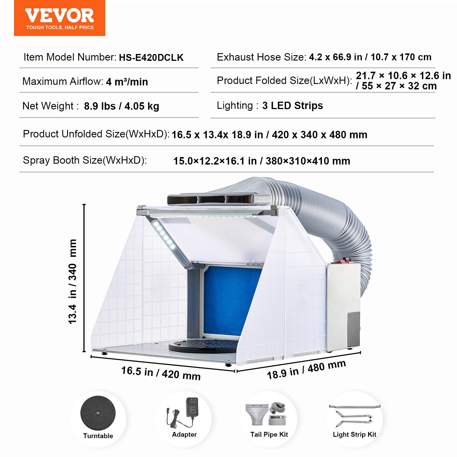 VEVOR TOUGH TOOLS, HALF PRICE

Item Model Number: HS-E420DCLK

Exhaust Hose Size: 4.2 x 66.9 in / 10.7 x 170 cm

Maximum Airflow: 4 m³/min

Net Weight: 8.9 lbs / 4.05 kg

Product Folded Size (LxWxH): 21.7 x 10.6 x 12.6 in / 55 x 27 x 32 cm

Lighting: 3 LED Strips

Product Unfolded Size (WxHxD): 16.5 x 13.4 x 18.9 in / 420 x 340 x 480 mm

Spray Booth Size (WxHxD): 15.0 x 12.2 x 16.1 in / 380 x 310 x 410 mm

Turntable Adapter

Tail Pipe Kit

Light Strip Kit