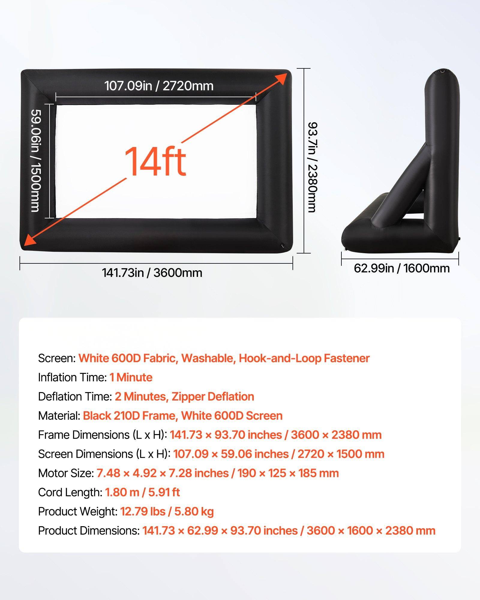 Screen: White 600D Fabric, Washable, Hook-and-Loop Fastener  
Inflation Time: 1 Minute  
Deflation Time: 2 Minutes, Zipper Deflation  
Material: Black 210D Frame, White 600D Screen  
Frame Dimensions (L x H): 141.73 x 93.70 inches / 3600 x 2380 mm  
Screen Dimensions (L x H): 107.09 x 59.06 inches / 2720 x 1500 mm  
Motor Size: 7.48 x 4.92 x 7.28 inches / 190 x 125 x 185 mm  
Cord Length: 1.80 m / 5.91 ft  
Product Weight: 12.79 lbs / 5.80 kg  
Product Dimensions: 141.73 x 62.99 x 93.70 inches / 3600 x 1600 x 2380 mm