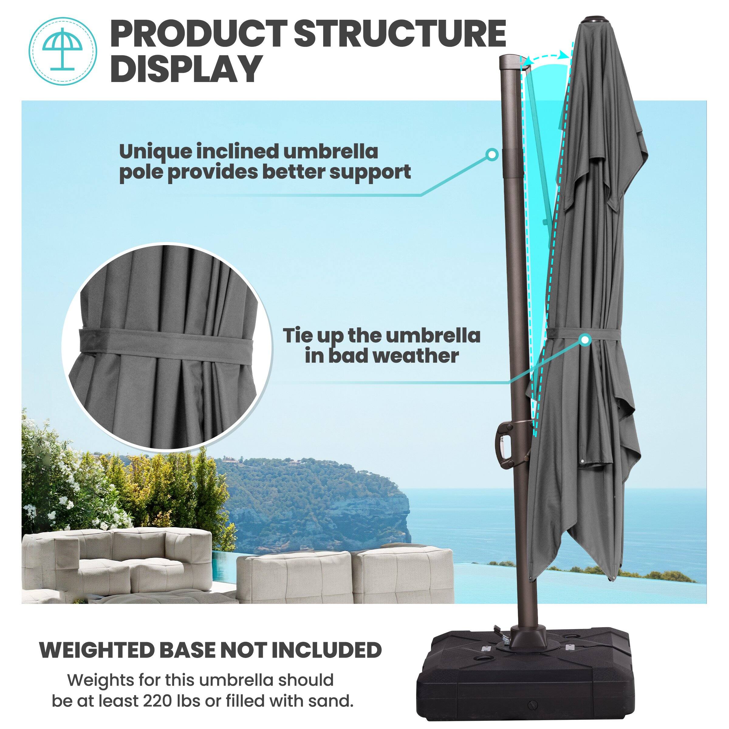 PRODUCT STRUCTURE DISPLAY

Unique inclined umbrella pole provides better support

Tie up the umbrella in bad weather

WEIGHTED BASE NOT INCLUDED

Weights for this umbrella should be at least 220 lbs or filled with sand.