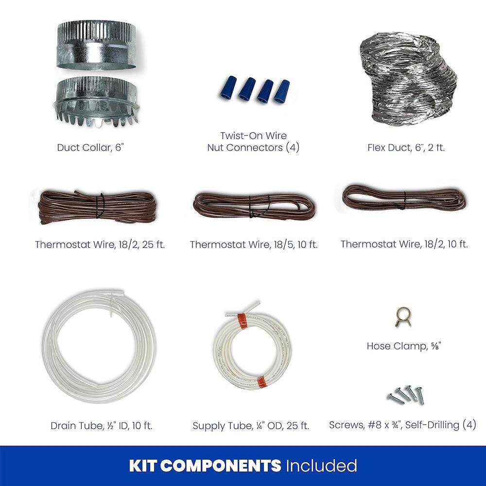 - Duct Collar, 6"
- Twist-On Wire Nut Connectors (4)
- Flex Duct, 6", 2 ft.
- Thermostat Wire, 18/2, 25 ft.
- Thermostat Wire, 18/5, 10 ft.
- Thermostat Wire, 18/2, 10 ft.
- Hose Clamp, 1/2"
- Drain Tube, 1/2" ID, 10 ft.
- Supply Tube, 1/4" OD, 25 ft.
- Screws, #8 x 1/2", Self-Drilling (4)

KIT COMPONENTS Included