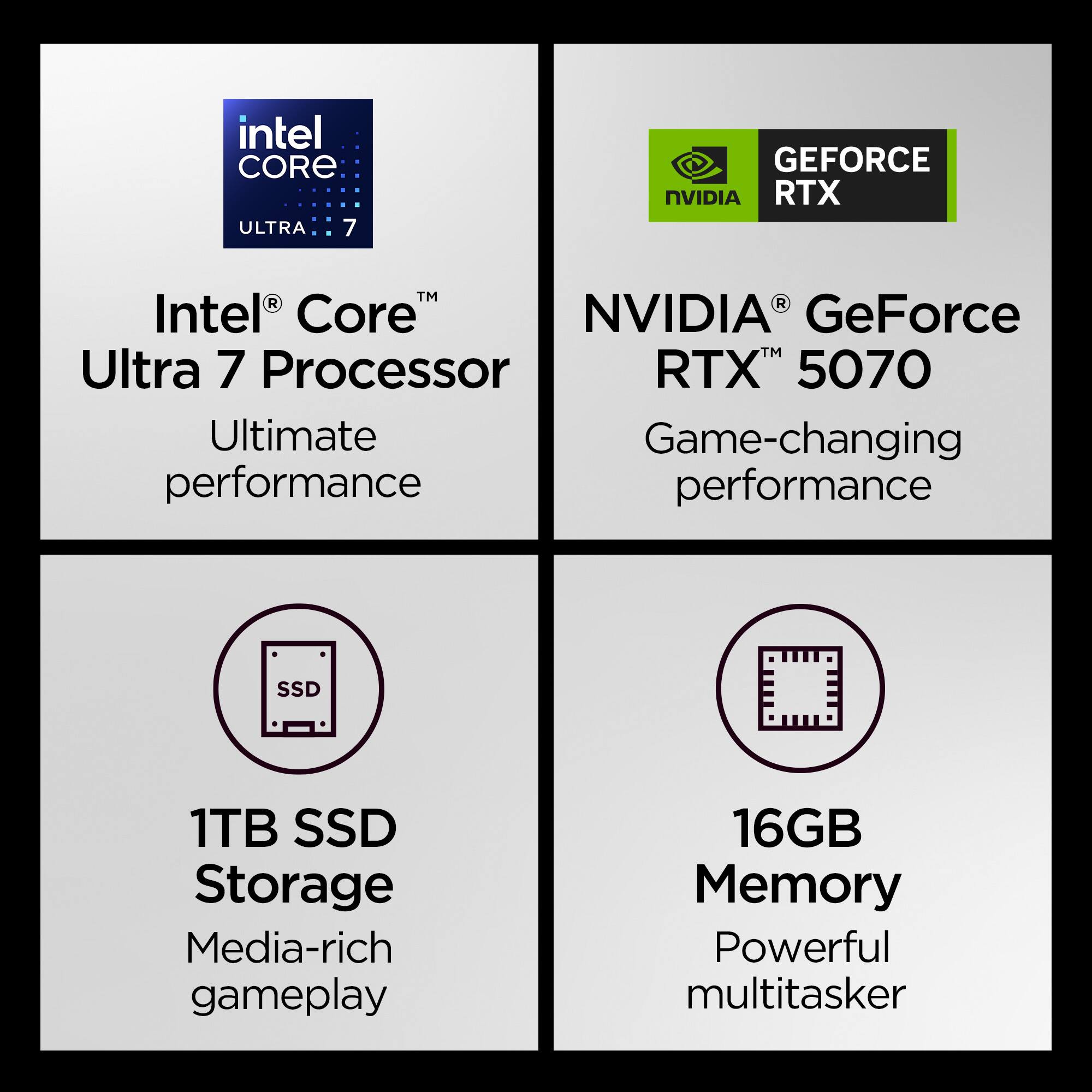 Intel Core Ultra 7 Processor  
Ultimate performance  

NVIDIA GeForce RTX 5070  
Game-changing performance  

1TB SSD Storage  
Media-rich gameplay  

16GB Memory  
Powerful multitasker