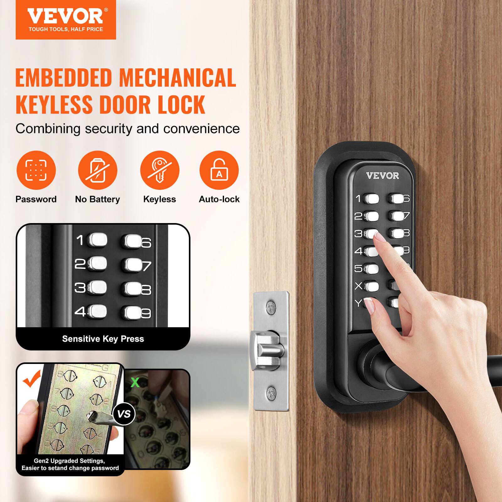 VEVOR  
TOUGH TOOLS, HALF PRICE  

EMBEDDED MECHANICAL KEYLESS DOOR LOCK  
Combining security and convenience  

- Password  
- No Battery  
- Keyless  
- Auto-lock  

Sensitive Key Press  

Gen2 Upgraded Settings, Easier to set and change password
