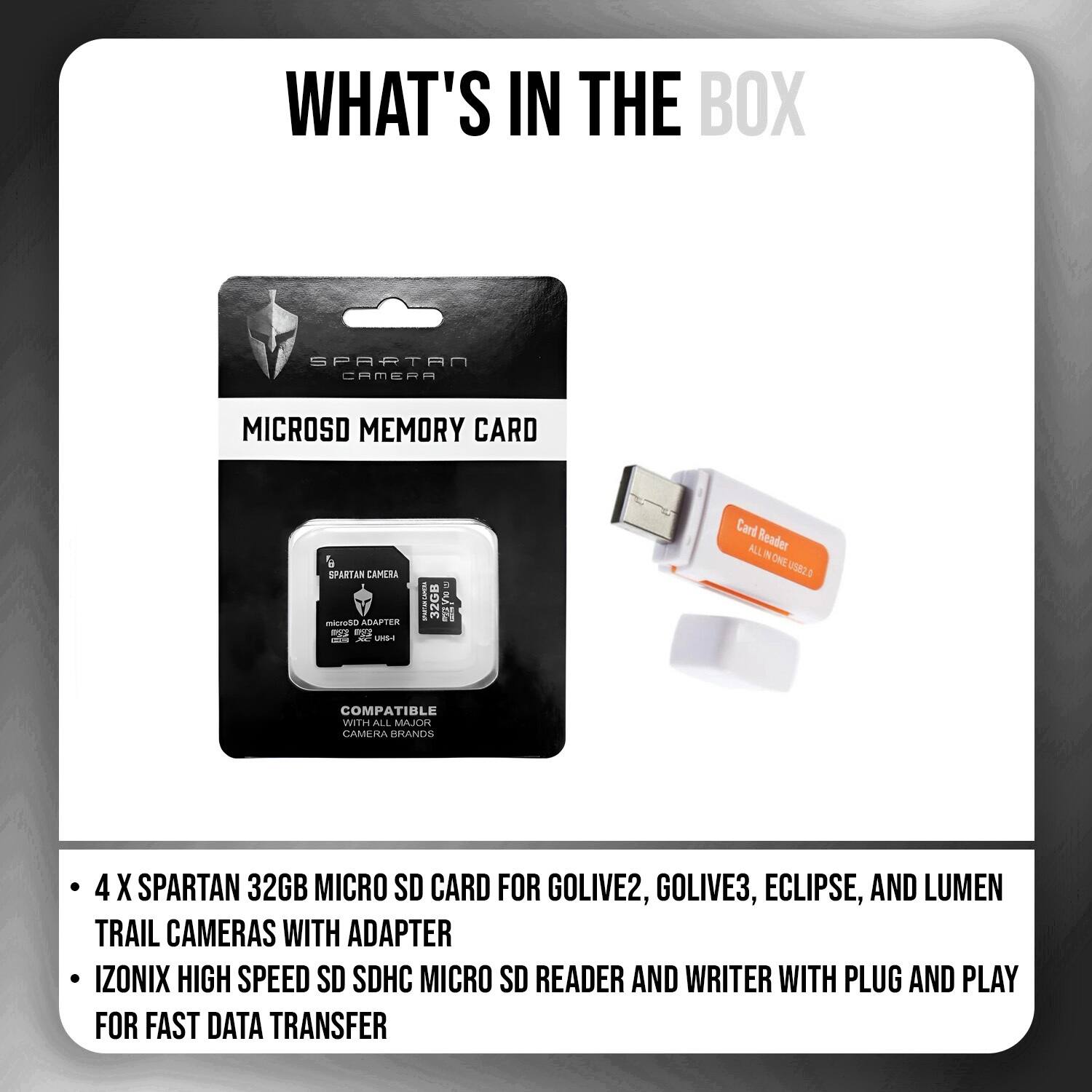 WHAT'S IN THE BOX

SPARTAN CAMERA
MICROSD MEMORY CARD
6 SPARTAN CAMERA micro50 ADAPTER mg STAR OR AC US-I
WWW.NES
32GB
Card Reader ALL ONE US82.0
COMPATIBLE WITH ALL MAJOR CAMERA BRANDS
4 X SPARTAN 32GB MICRO SD CARD FOR GOLIVE2, GOLIVE3, ECLIPSE, AND LUMEN TRAIL CAMERAS WITH ADAPTER IZONIX HIGH SPEED SD SDHC MICRO SD READER AND WRITER WITH PLUG AND PLAY FOR FAST DATA TRANSFER