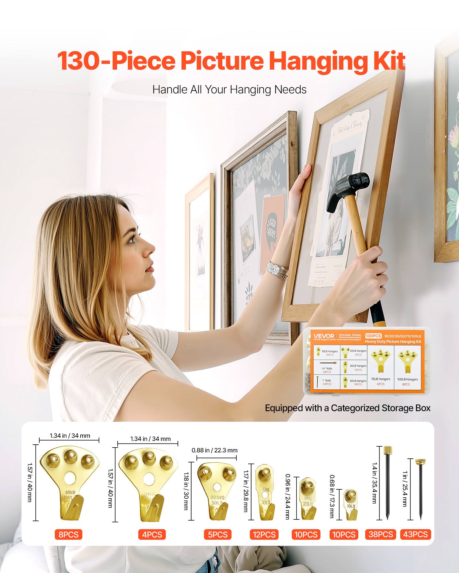 130-Piece Picture Hanging Kit  
Handle All Your Hanging Needs  

130PCS // Heavy Duty Picture Hanging Kit  

Equipped with a Categorized Storage Box  

- 8PCS 1.57 in / 40 mm  
- 4PCS 1.34 in / 34 mm  
- 5PCS 1.17 in / 29.8 mm  
- 12PCS 0.96 in / 24.4 mm  
- 10PCS 0.68 in / 17.3 mm  
- 10PCS 1 in / 25.4 mm  
- 38PCS 0.88 in / 22.3 mm  
- 43PCS 1.4 in / 35.4 mm  

1.57 in / 40 mm  
1.34 in / 34 mm  
0.88 in / 22.3 mm  
0.96 in / 24.4 mm  
0.68 in / 17.3 mm  
1 in / 25.4 mm  
1.4 in / 35.