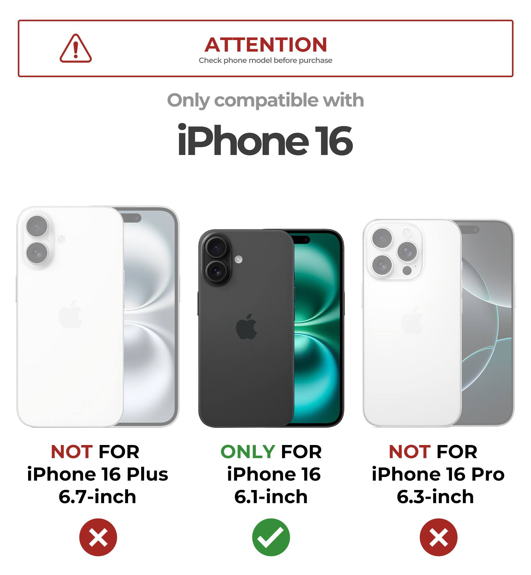 ATTENTION
Check phone model before purchase
Only compatible with iPhone 16
NOT FOR iPhone 16 Plus 6.7-inch
ONLY FOR iPhone 16 6.1-inch
NOT FOR iPhone 16 Pro 6.3-inch
