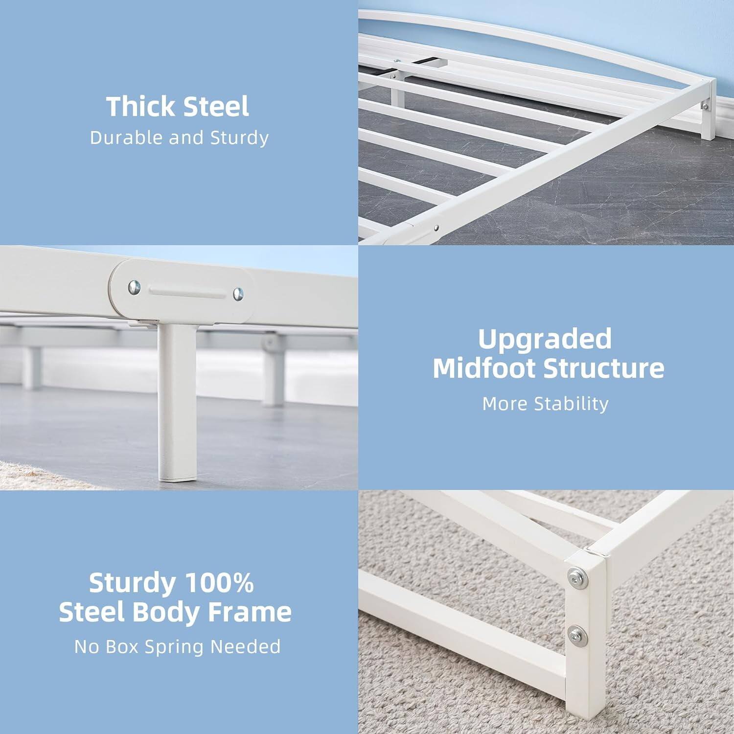 - Thick Steel  
  Durable and Sturdy

- Upgraded Midfoot Structure  
  More Stability

- Sturdy 100% Steel Body Frame  
  No Box Spring Needed