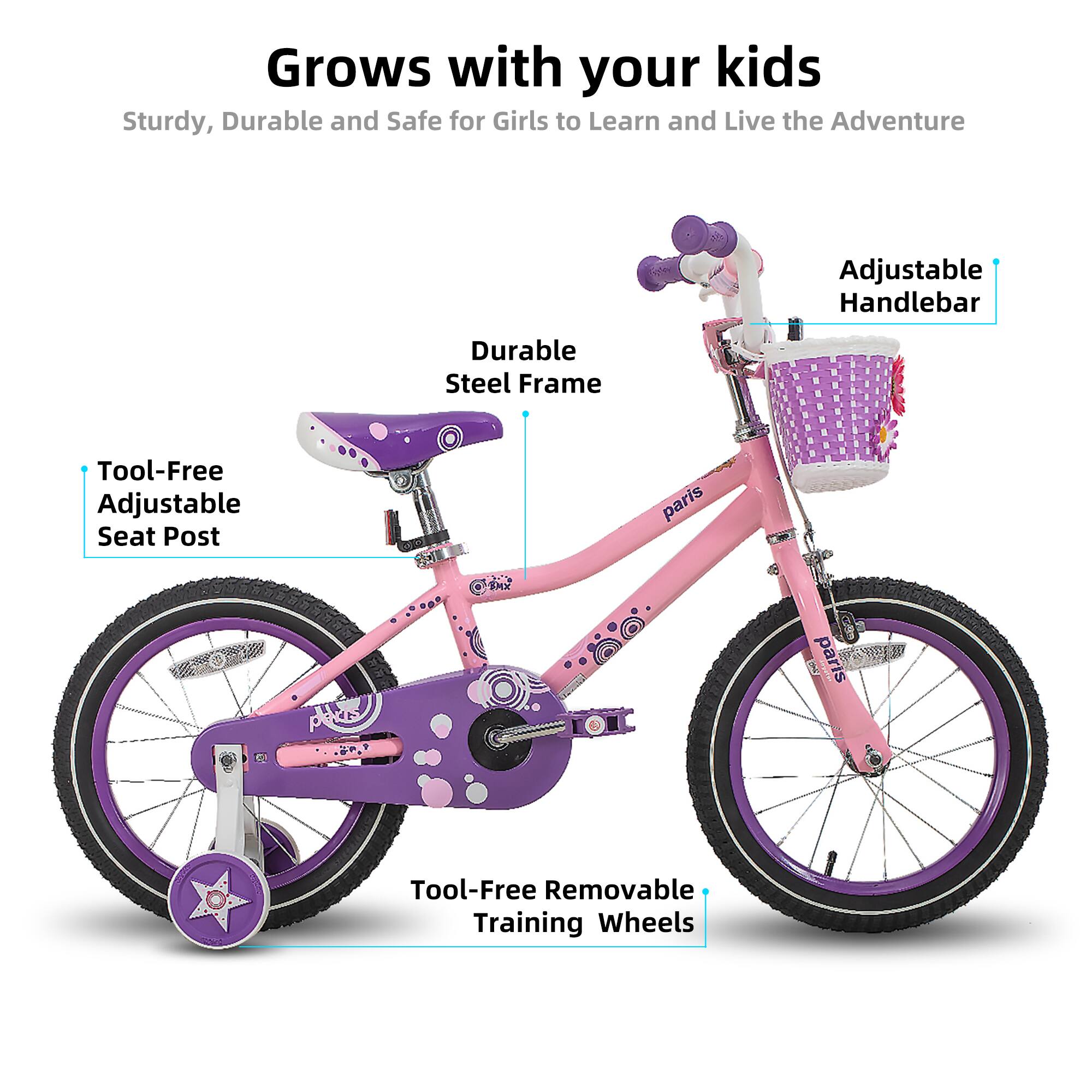 Grows with your kids  
Sturdy, Durable and Safe for Girls to Learn and Live the Adventure  

- Adjustable Handlebar  
- Durable Steel Frame  
- Tool-Free Adjustable Seat Post  
- Tool-Free Removable Training Wheels