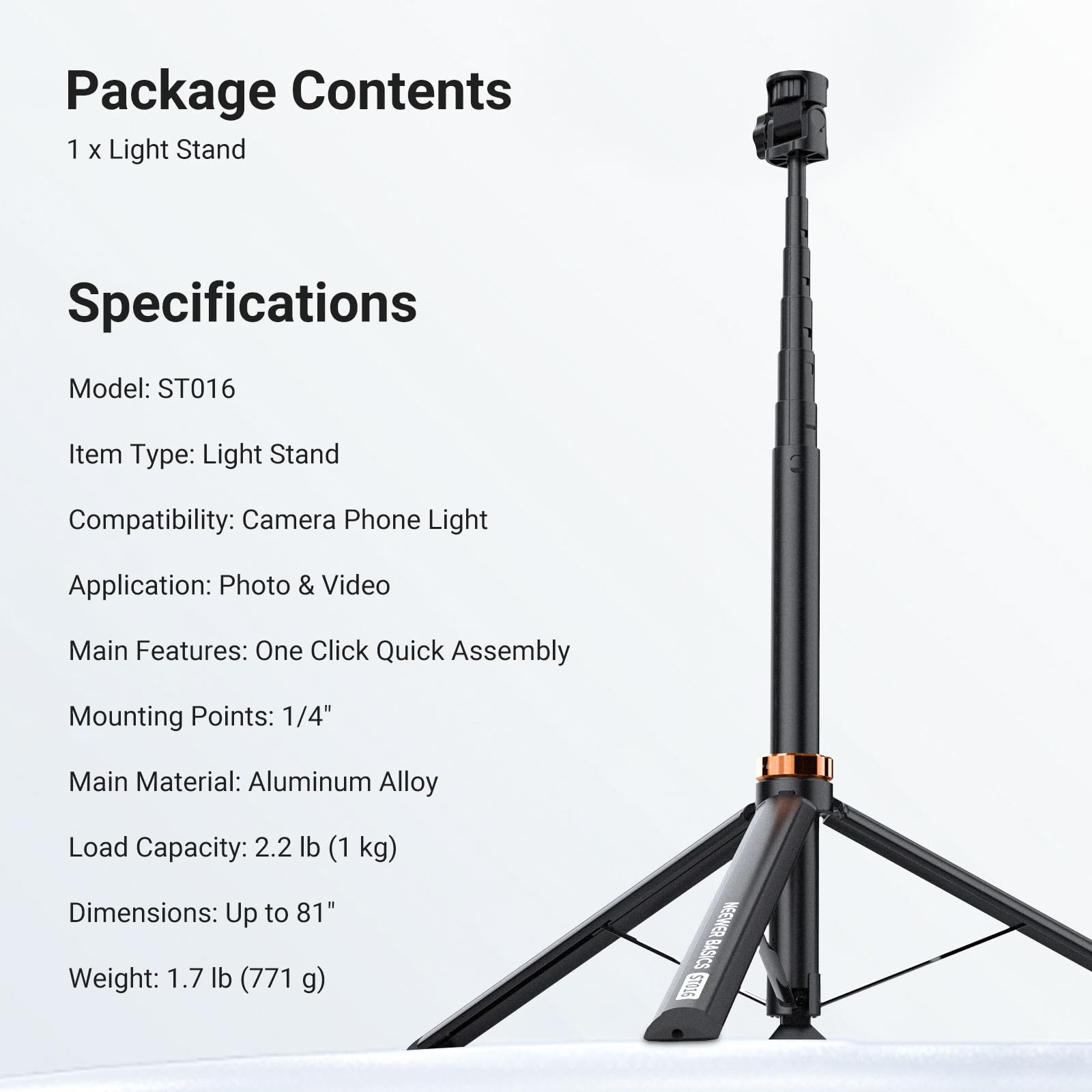 Package Contents
1 x Light Stand

Specifications
Model: ST016
Item Type: Light Stand
Compatibility: Camera Phone Light
Application: Photo & Video
Main Features: One Click Quick Assembly
Mounting Points: 1/4"
Main Material: Aluminum Alloy
Load Capacity: 2.2 lb (1 kg)
Dimensions: Up to 81"
Weight: 1.7 lb (771 g)

NEEWER BASICS