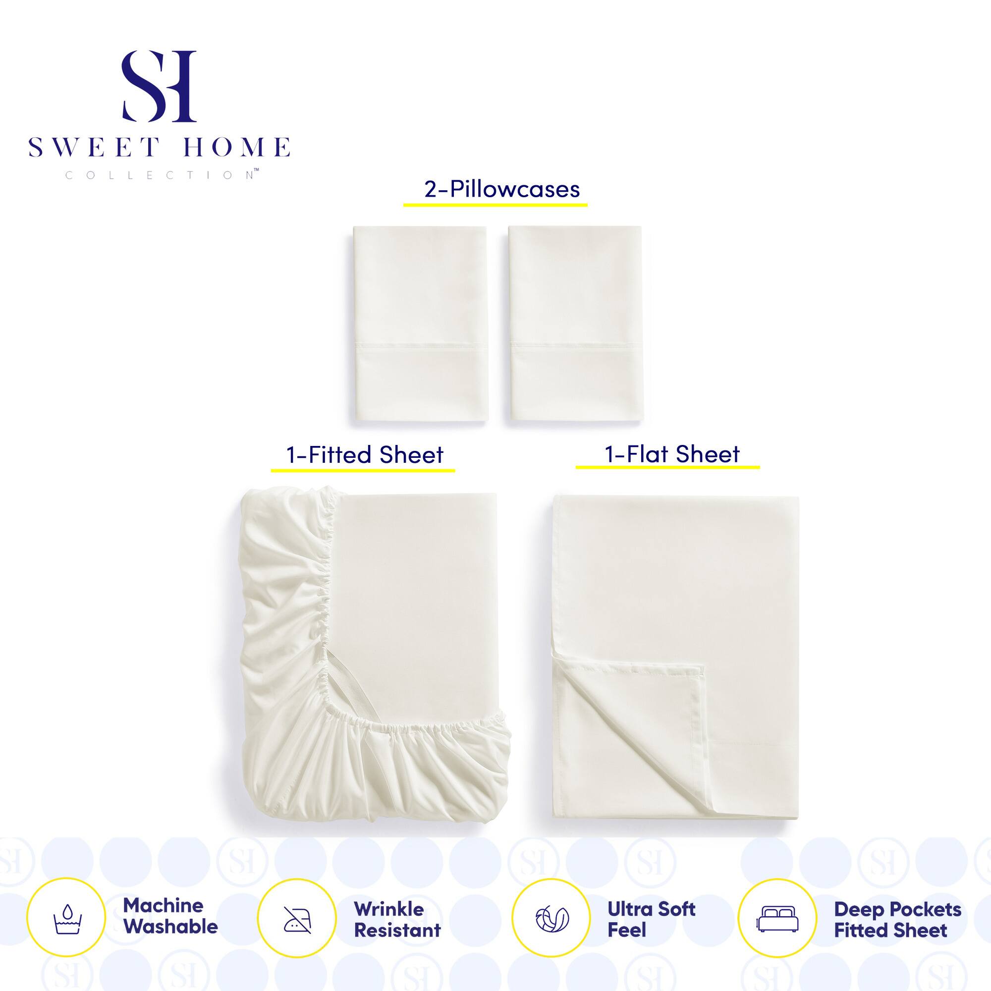 **SWEET HOME COLLECTION**

- 2-Pillowcases
- 1-Fitted Sheet
- 1-Flat Sheet

**Features:**
- Machine Washable
- Wrinkle Resistant
- Ultra Soft Feel
- Deep Pockets Fitted Sheet