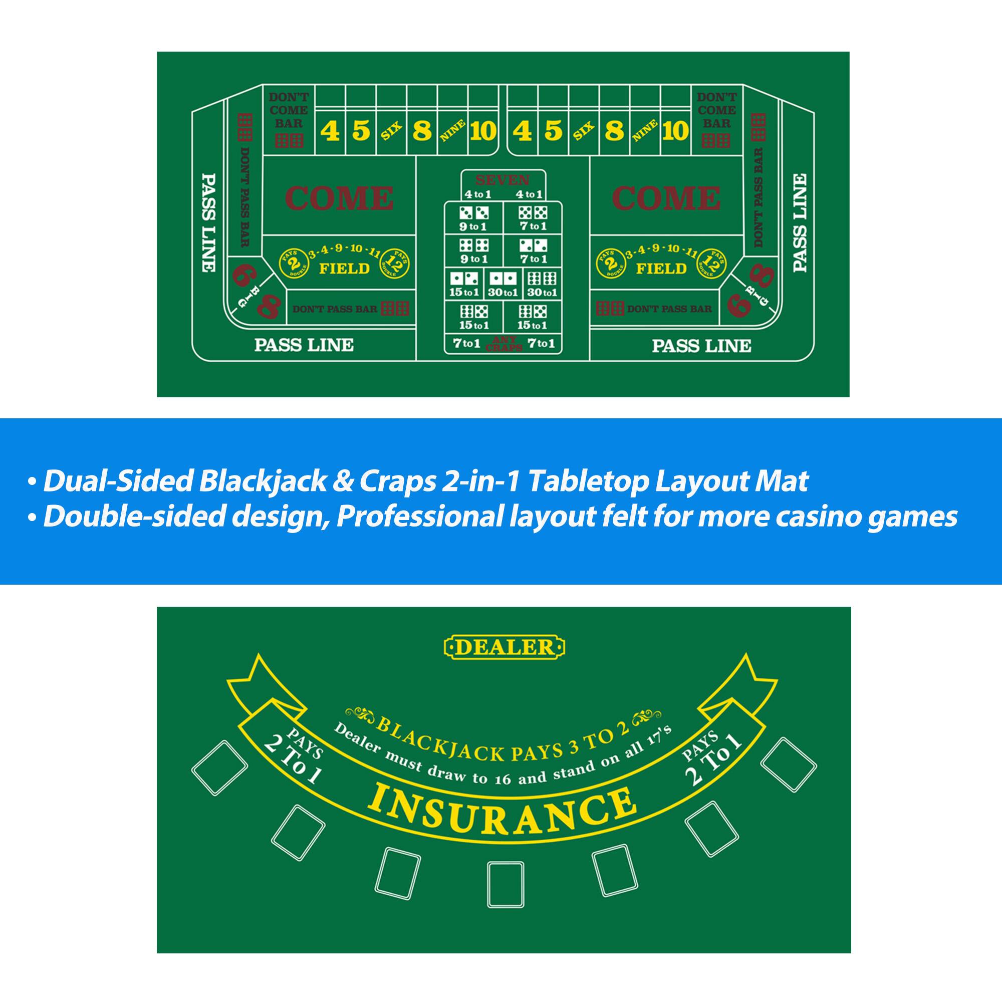 PASS LINE, DON'T PASS BAR, COME, DON'T COME, 4, 5, SIX, 8, NINE, 10, 4, 5, SIX, 8, NINE, 10, DON'T BAR, SEVEN, PASS, COME, DON'T COME, 4 to 1, 7 to 1, 9 to 1, 15 to 1, 30 to 1, 10 to 1, RHD, DON'T PASS BAR, DON'T PASS BAR, 15 to 1, 15 to 1, PASS LINE, 7 to 1, CRAPS, 7 to 1, PASS LINE, LINE, PASS, Dual-Sided Blackjack & Craps 2-in-1 Tabletop Layout Mat, Double-sided design, Professional layout felt for more casino games, DEALER, C, 2, 17's, 2 PAYS, Dealer BLACKJACK PAYS 3 TO 2, all, PAYS, Tol To1, must draw to 16 and stand, 2 INSURANCE