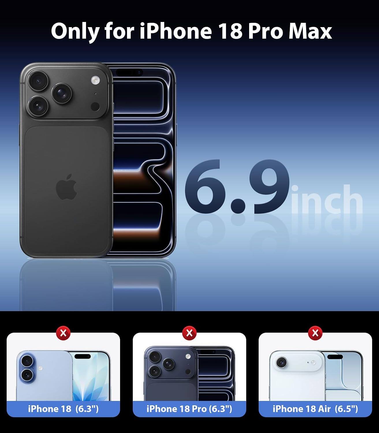 Only for iPhone 18 Pro Max

6.9 inch

iPhone 18 (6.3")
iPhone 18 Pro (6.3")
iPhone 18 Air (6.5")