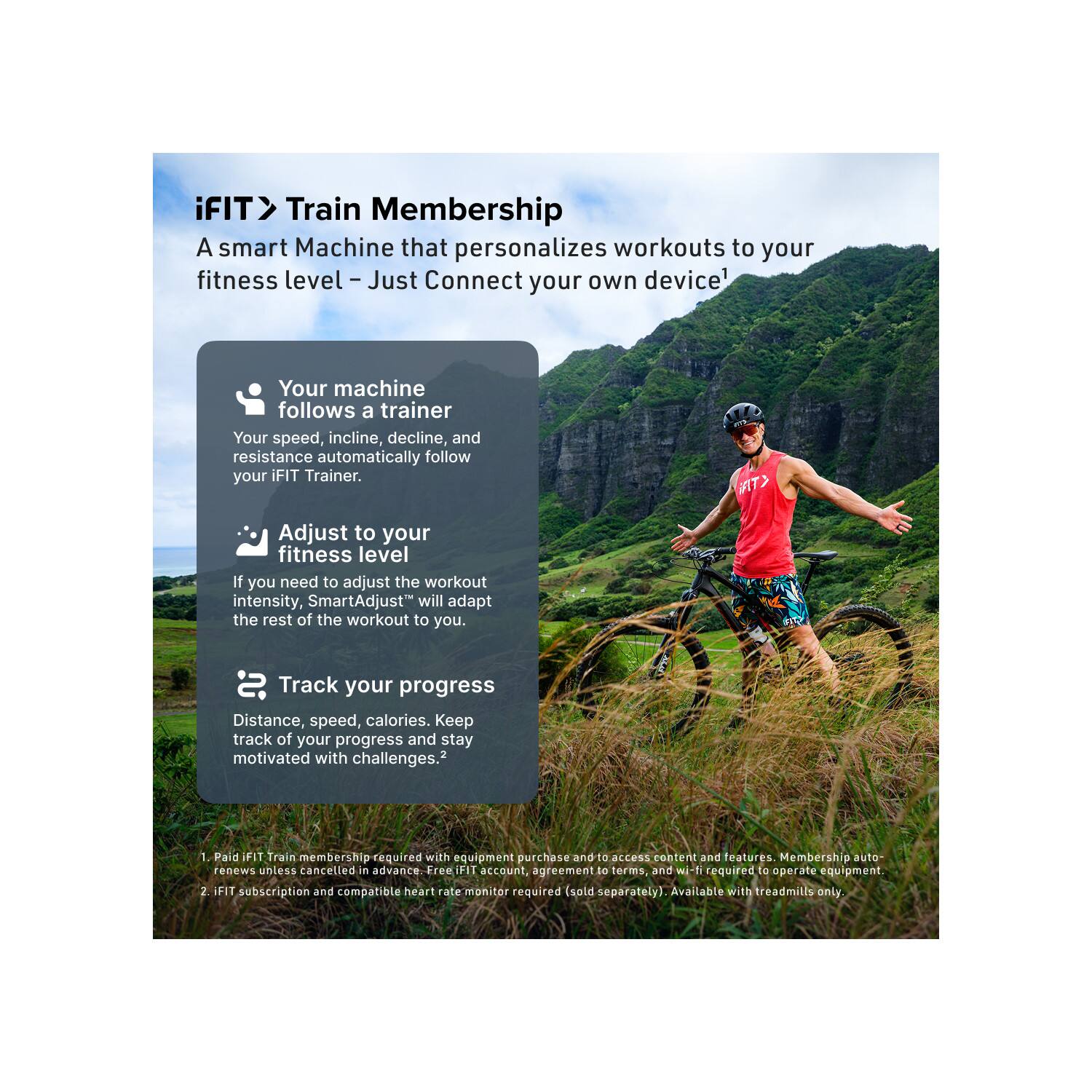 iFIT Train Membership  
A smart Machine that personalizes workouts to your fitness level – Just Connect your own device!

- Your machine follows a trainer  
  Your speed, incline, decline, and resistance automatically follow your iFIT Trainer.

- Adjust to your fitness level  
  If you need to adjust the workout intensity, SmartAdjust™ will adapt the rest of the workout to you.

- Track your progress  
  Distance, speed, calories. Keep track of your progress and stay motivated with challenges.²

1. Paid iFIT Train membership required with equipment purchase and to access content and features. Membership auto-renews unless cancelled in advance. Free iFIT account, agreement to terms, and wi-fi required to operate equipment.
2. iFIT subscription and compatible heart rate monitor required (sold separately). Available with treadmills only.