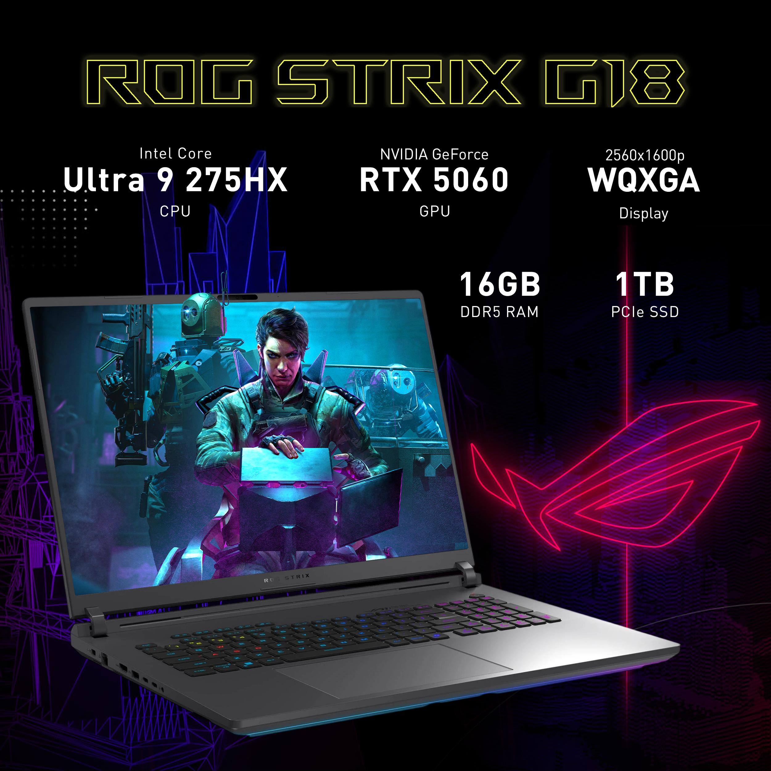 ROG STRIX G18  
Intel Core Ultra 9 275HX CPU  
NVIDIA GeForce RTX 5060 GPU  
2560x1600p WQXGA Display  
16GB DDR5 RAM  
1TB PCIe SSD