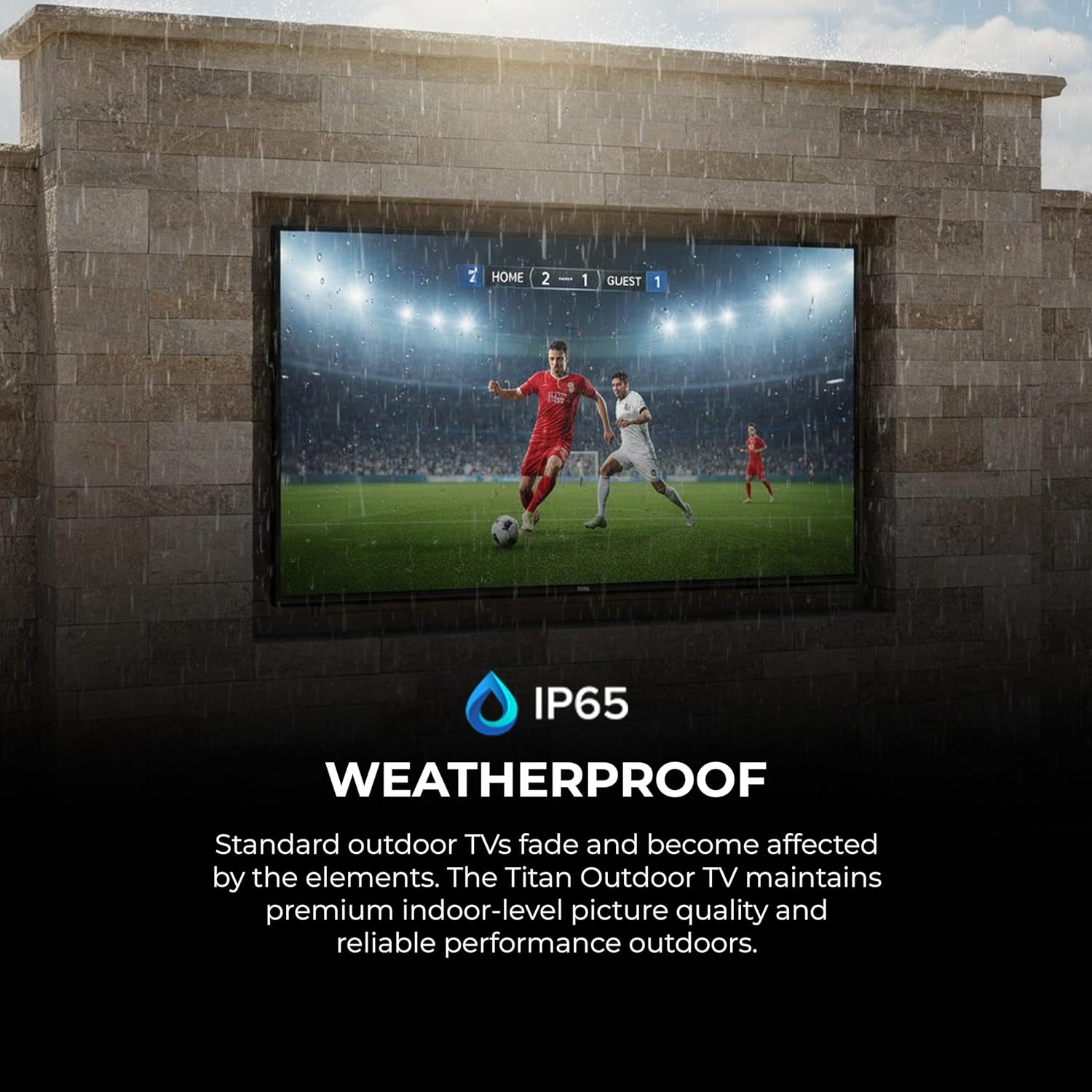 7 HOME 2 - 1 GUEST 1

IP65 WEATHERPROOF

Standard outdoor TVs fade and become affected by the elements. The Titan Outdoor TV maintains premium indoor-level picture quality and reliable performance outdoors.