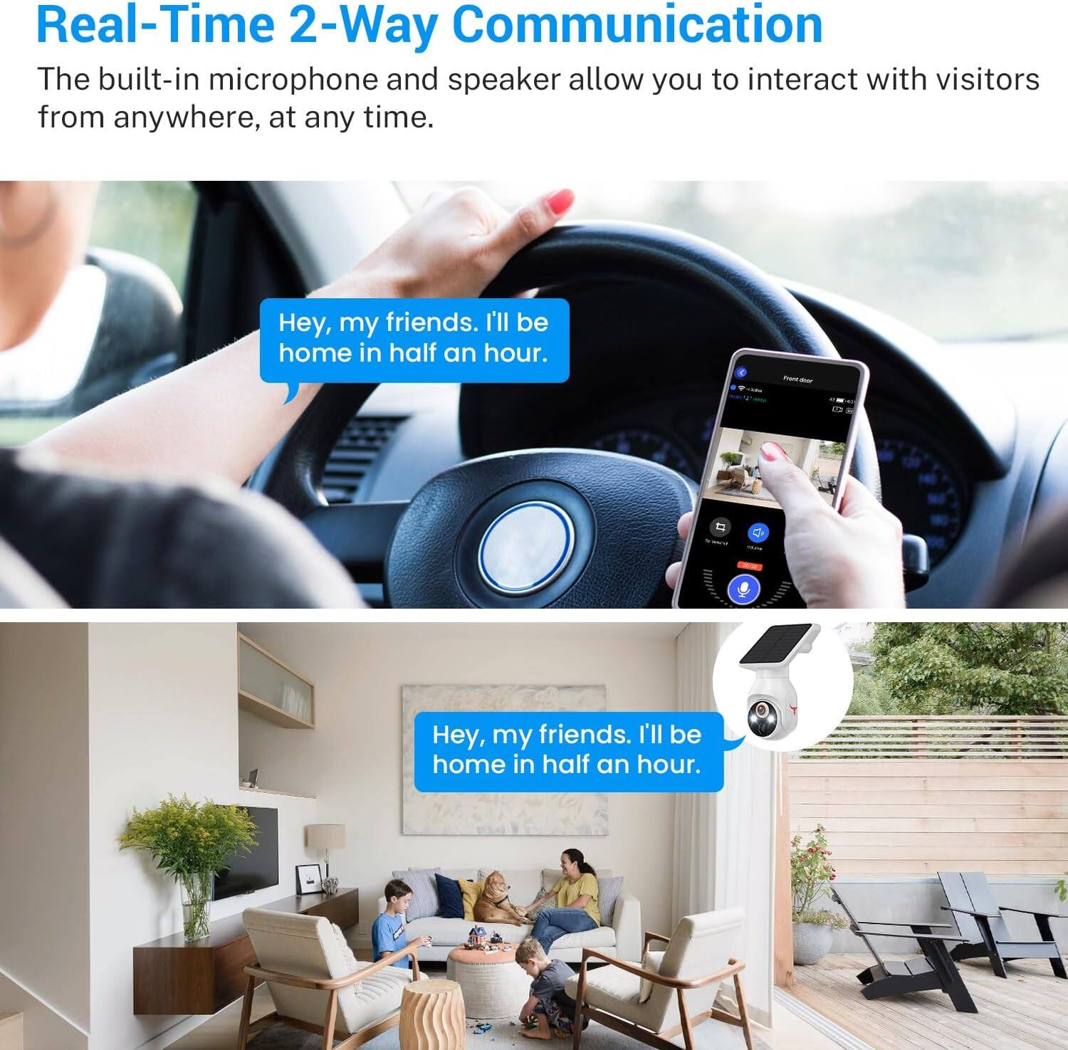 Real-Time 2-Way Communication

The built-in microphone and speaker allow you to interact with visitors from anywhere, at any time.

Hey, my friends. I'll be home in half an hour.

Hey, my friends. I'll be home in half an hour.