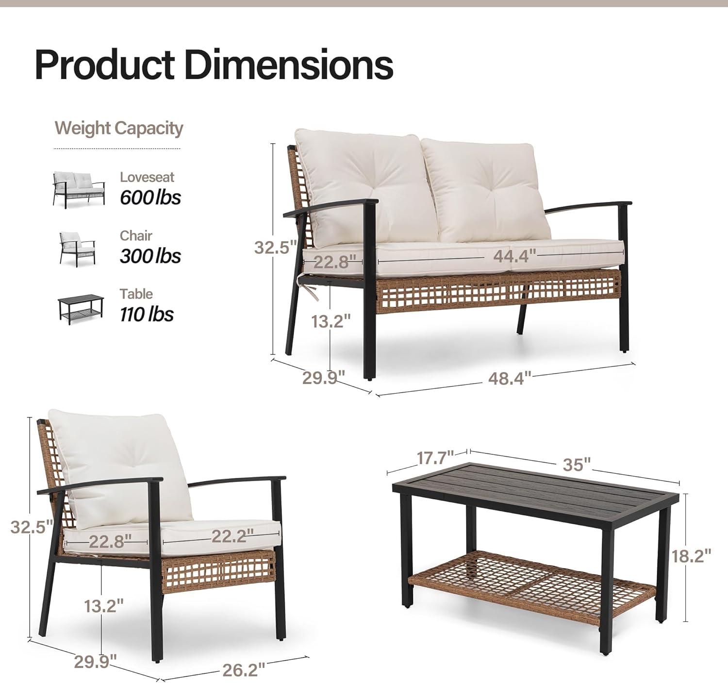 Product Dimensions  
Weight Capacity  
Loveseat: 600 lbs  
Chair: 300 lbs  
Table: 110 lbs  

Dimensions:  
Loveseat: 32.5" x 22.8" x 44.4"  
Chair: 32.5" x 22.8" x 22.2"  
Table: 17.7" x 35" x 18.2"