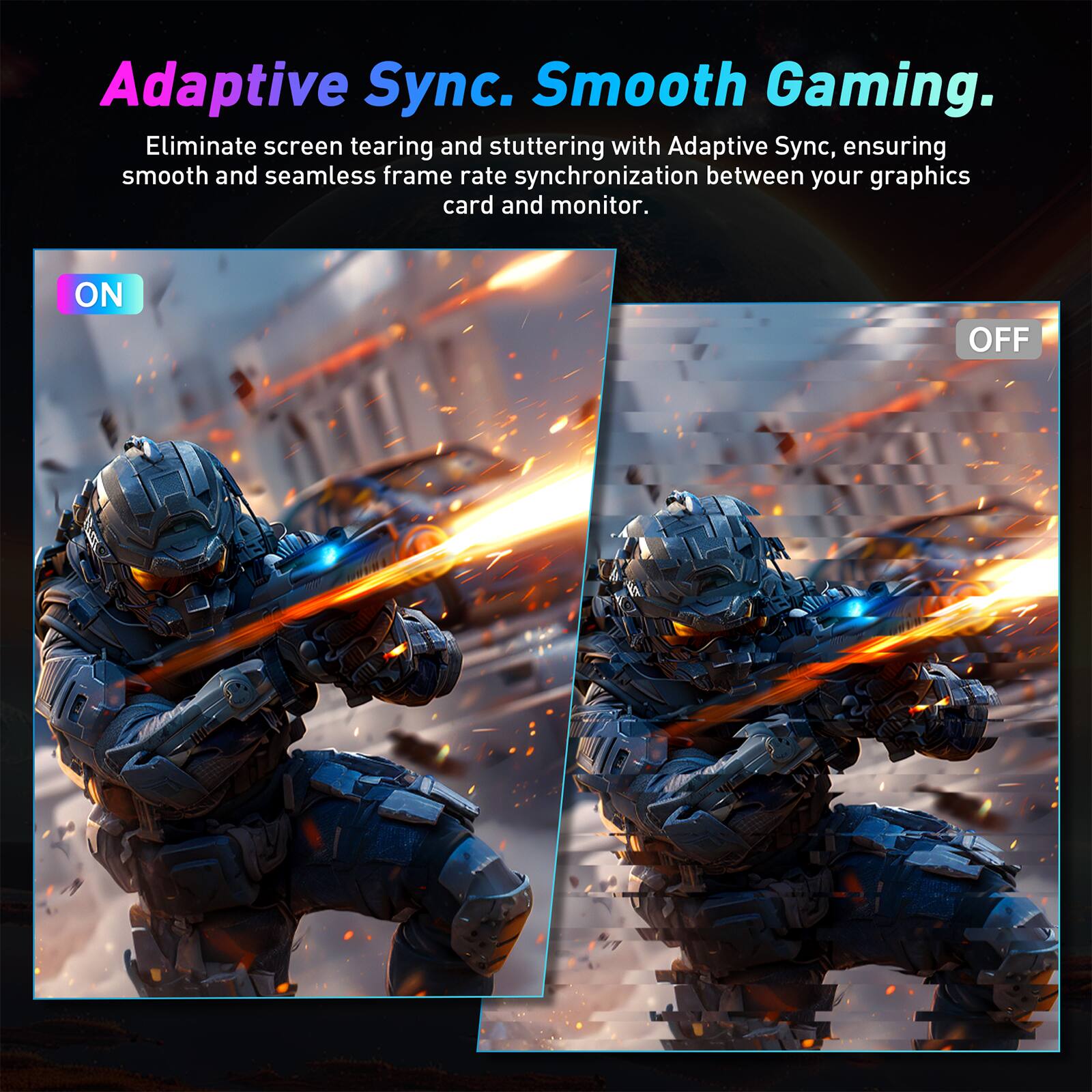 Adaptive Sync. Smooth Gaming. Eliminate screen tearing and stuttering with Adaptive Sync, ensuring smooth and seamless frame rate synchronization between your graphics card and monitor. ON OFF