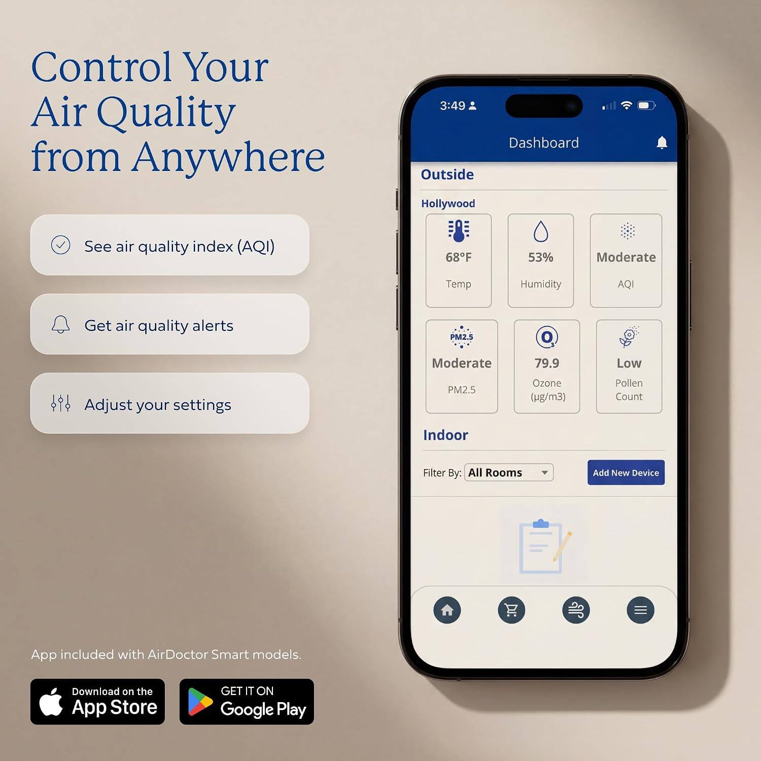 Control Your Air Quality from Anywhere

3:49 Dashboard Outside Hollywood

See air quality index (AQI)
68°F
53%
Moderate
Temp
Humidity
AQI
Get air quality alerts
PM2.5
Moderate
79.9
Low
Adjust your settings
PM2.5
Ozone (µg/m³)
Pollen Count
Indoor
Filter By: All Rooms
Add New Device

App included with AirDoctor Smart models.
Download on the App Store
GET IT ON Google Play