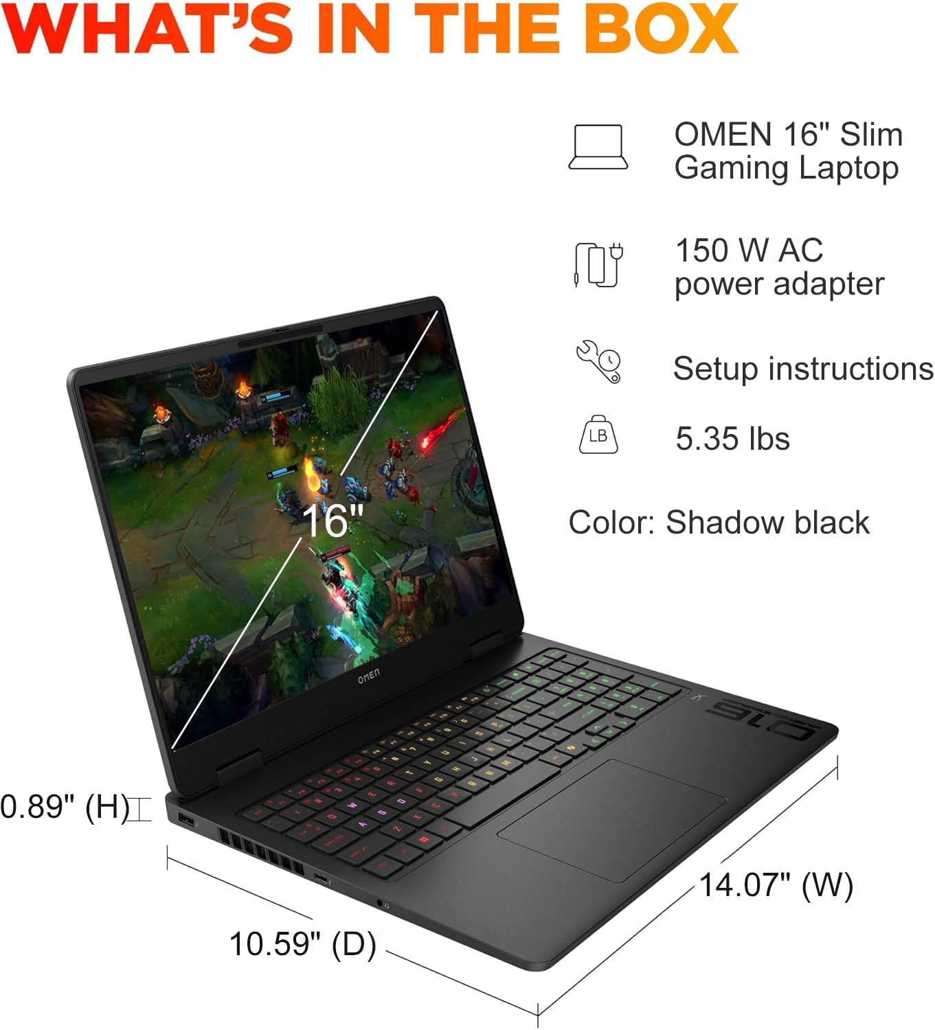 WHAT'S IN THE BOX  
OMEN 16" Slim Gaming Laptop  
150 W AC power adapter  
Setup instructions  
5.35 lbs  
Color: Shadow black  
0.89" (H)  
10.59" (D)  
14.07" (W)