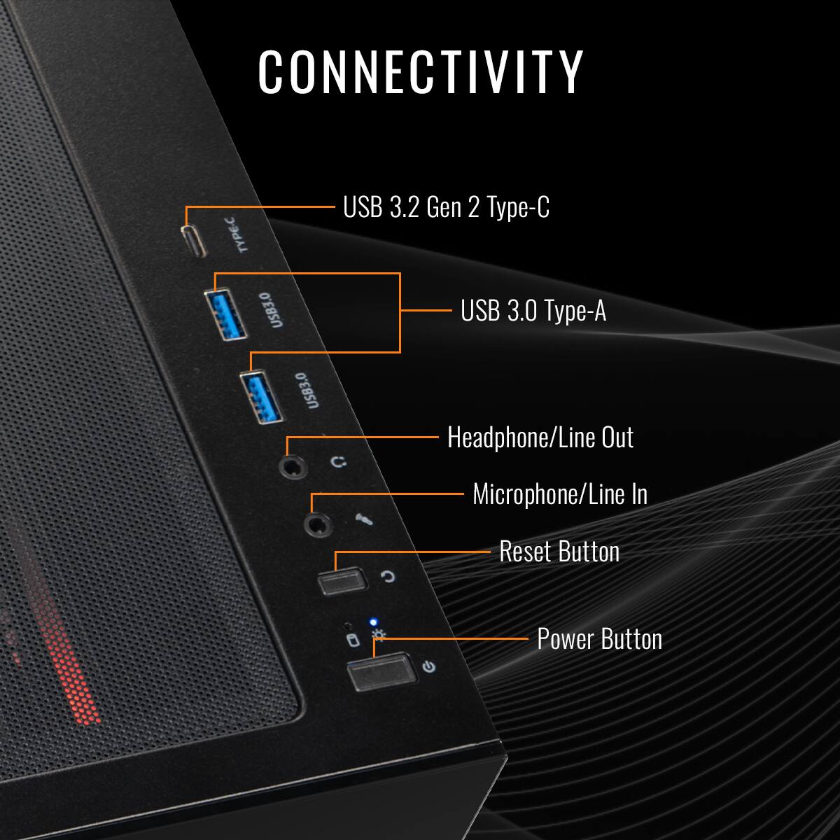 CONNECTIVITY
USB 3.2 Gen 2 Type-C
USB 3.0 Type-A
Headphone/Line Out
Microphone/Line In
Reset Button
Power Button