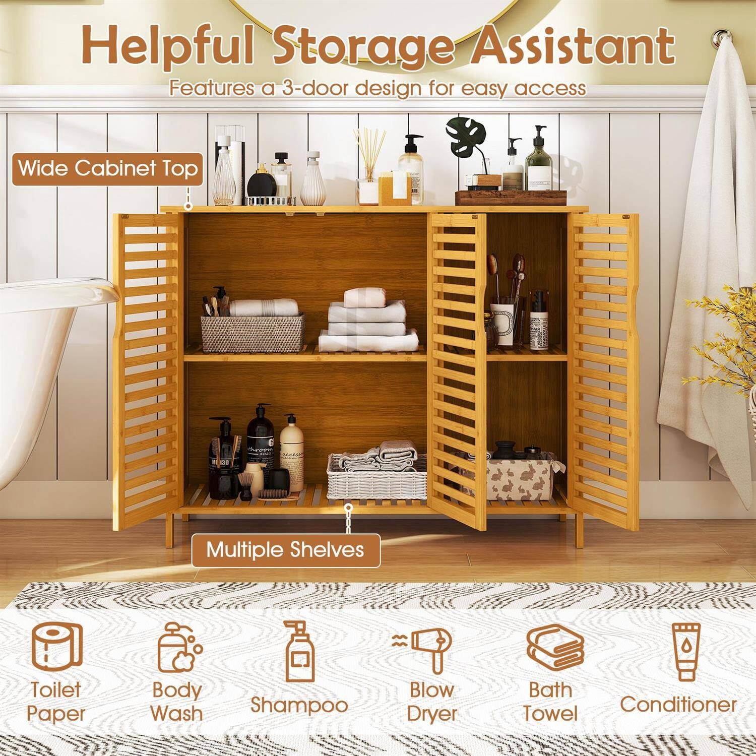 Helpful Storage Assistant  
Features a 3-door design for easy access  

Wide Cabinet Top  
Multiple Shelves  

Toilet Paper  
Body Wash  
Shampoo  
Blow Dryer  
Bath Towel  
Conditioner
