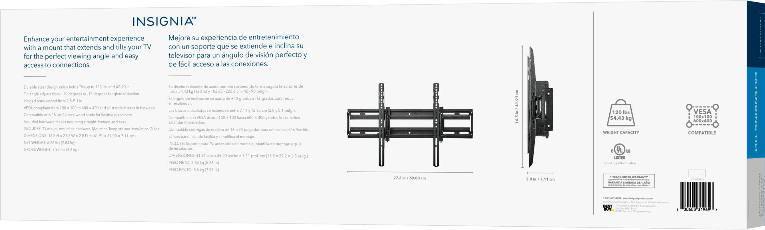 INSIGNIA Enhance entertainment experience Mejore su experiencia de entretenimiento with a mount that extends and tilts your TV con un soporte que se extiende e inclina su televisor para un ngulo de visin perfecto and easy access to connections. de fcil acceso a las conexiones.

Durable steel design safely holds TVs up to 120 lbs and 42-90 in angle adjusts from 10-12 degrees to 12 degrees for glare reduction arms extend from 10.25 in to 24 in and 600 mm to 600 mm for all standard sizes. Compatible with 16 or 24 in VESA for placement and easy installation. INCLUDES: TV mount, mounting hardware, Mounting Template and Installation Guide.

DIMENSIONS: 16.5 in x 27.2 in x 2.8 in (41.9 cm x 69.0 cm x 7.1 cm)
NET WEIGHT: 7.95 lbs (3.6 kg)
GROSS WEIGHT: 12.62 lbs (5.73 kg)

Su diseo resistente de acero permite sostener