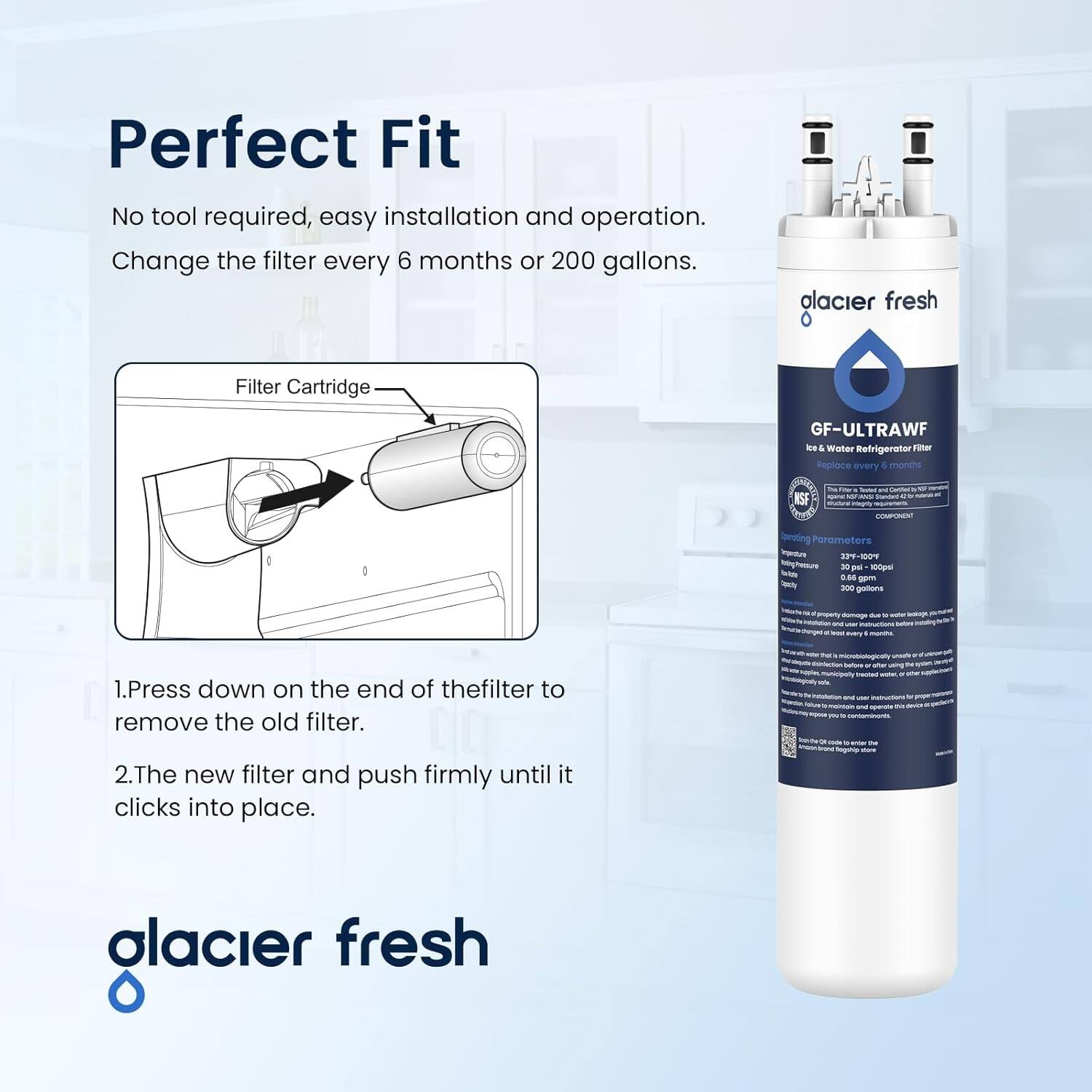Perfect Fit  
No tool required, easy installation and operation.  
Change the filter every 6 months or 200 gallons.  

1. Press down on the end of the filter to remove the old filter.  
2. The new filter and push firmly until it clicks into place.  

Filter Cartridge  

glacier fresh  
GF-ULTRAWF  
Ice & Water Refrigerator Filter  
Replace every 6 months  

NSF - i - - - - COMMN - Ssersting Parameters  
5-388 Pur - 100 - 0 m - - gatturs me - -r Sau - TV - 1.  

glacier fresh