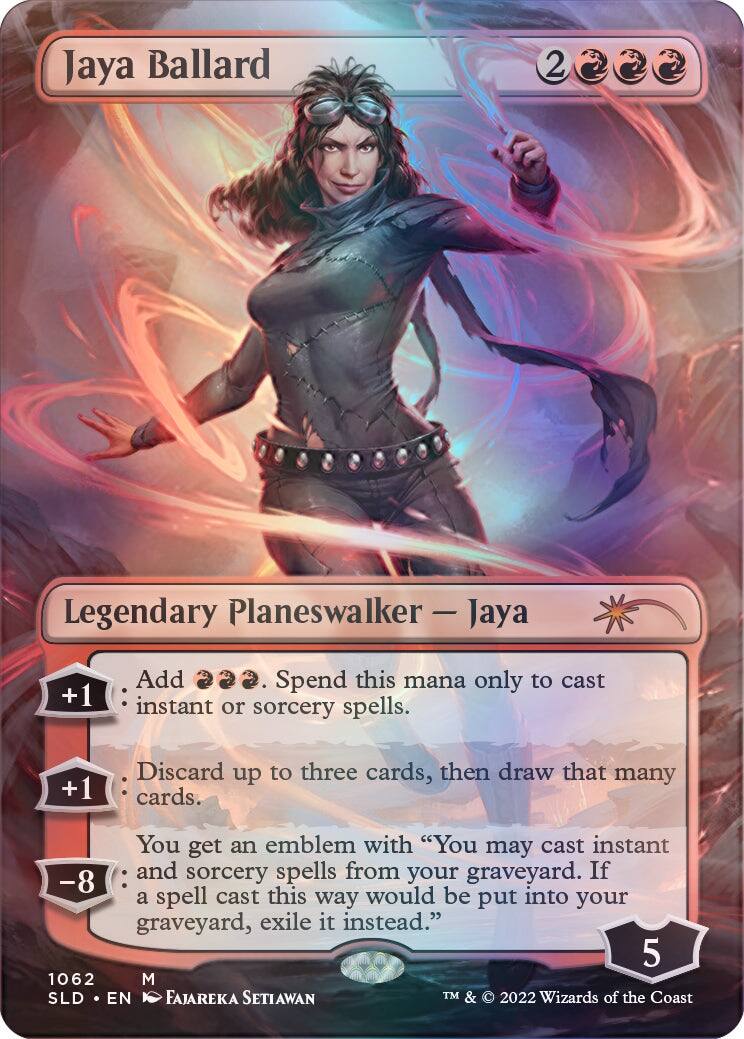 Jaya Ballard  
2 Legendary Planeswalker - Jaya  
+1 Add {U}{U}{U}. Spend this mana only to cast instant or sorcery spells.  
+1 Discard up to three cards, then draw that many cards.  
You get an emblem with "You may cast instant and sorcery spells from your graveyard. If a spell cast this way would be put into your graveyard, exile it instead."  
-8  
5  
1062  
M SLD EN FAJAREKA SETIAWAN  
TM & © 2022 Wizards of the Coast