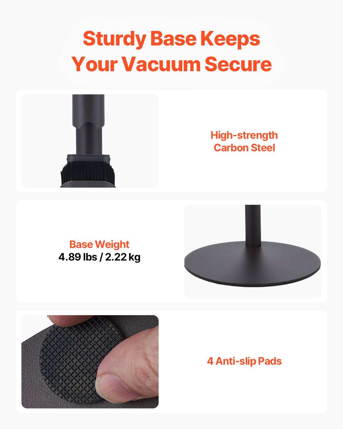 Sturdy Base Keeps Your Vacuum Secure

- High-strength Carbon Steel
- Base Weight: 4.89 lbs / 2.22 kg
- 4 Anti-slip Pads
