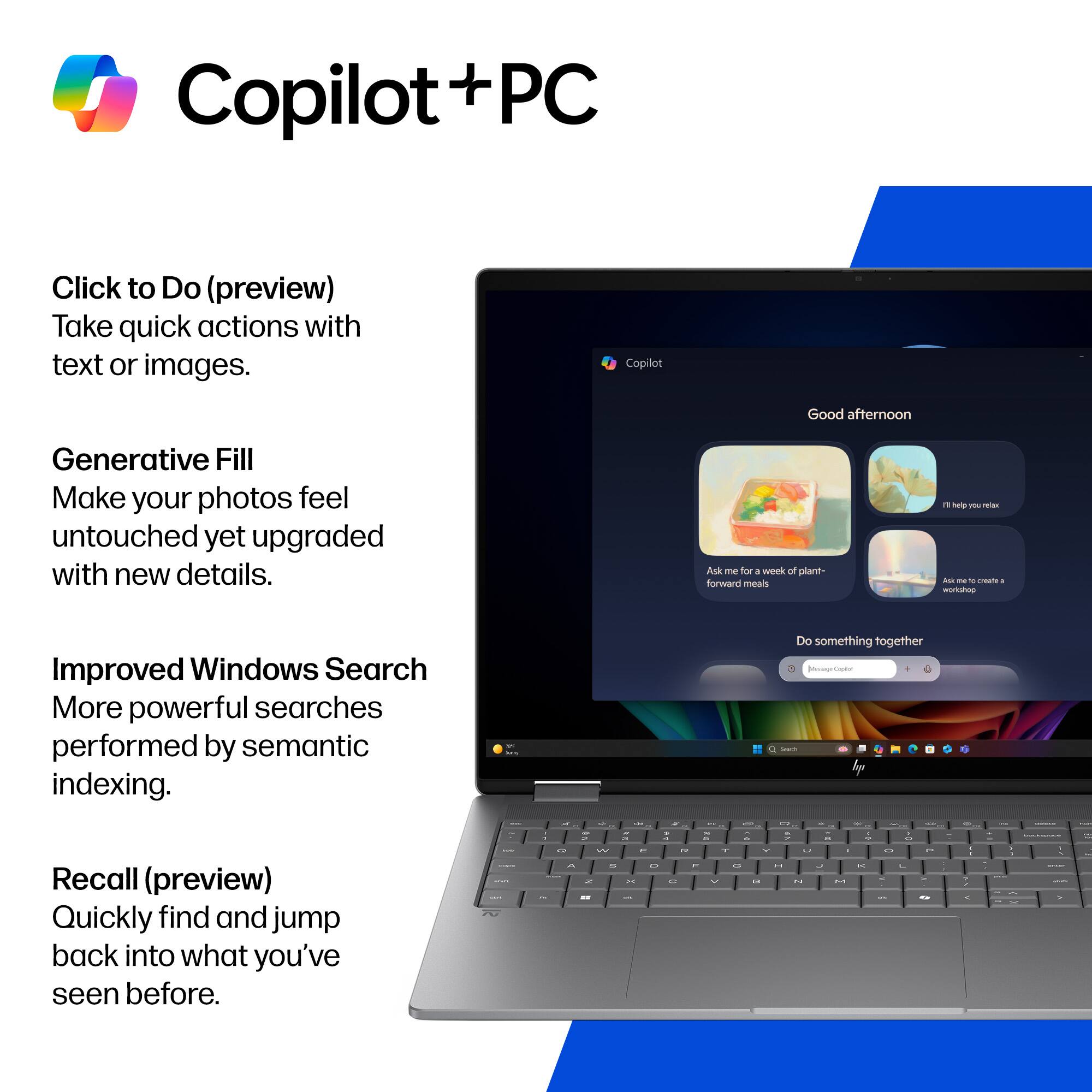 Copilot + PC

Click to Do (preview)
Take quick actions with text or images.

Generative Fill
Make your photos feel untouched yet upgraded with new details.

Improved Windows Search
More powerful searches performed by semantic indexing.

Recall (preview)
Quickly find and jump back into what you've seen before.