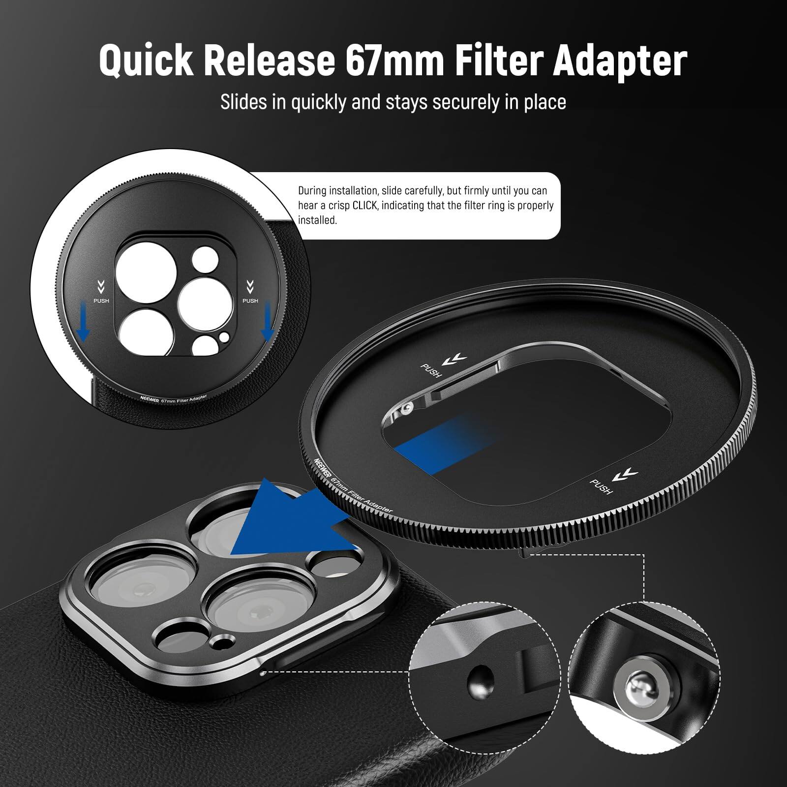 Quick Release 67mm Filter Adapter  
Slides in quickly and stays securely in place  

During installation, slide carefully, but firmly until you can hear a crisp CLICK, indicating that the filter ring is properly installed.  

PUSH  
PUSH  
PUSH