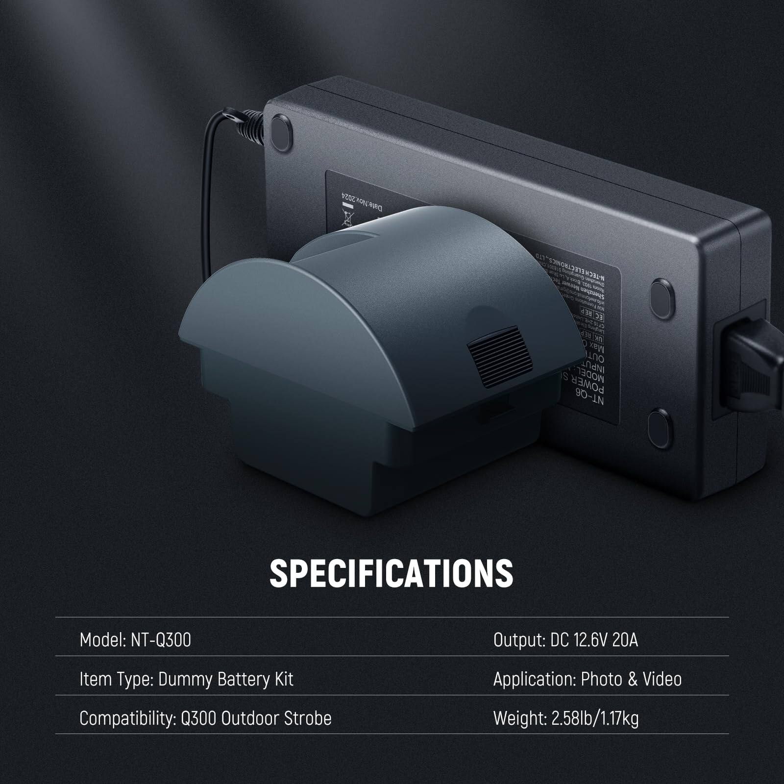 MODEL: NT-Q300  
SPECIFICATIONS  
Output: DC 12.6V 20A  
Item Type: Dummy Battery Kit  
Compatibility: Q300 Outdoor Strobe  
Application: Photo & Video  
Weight: 2.58lb/1.17kg