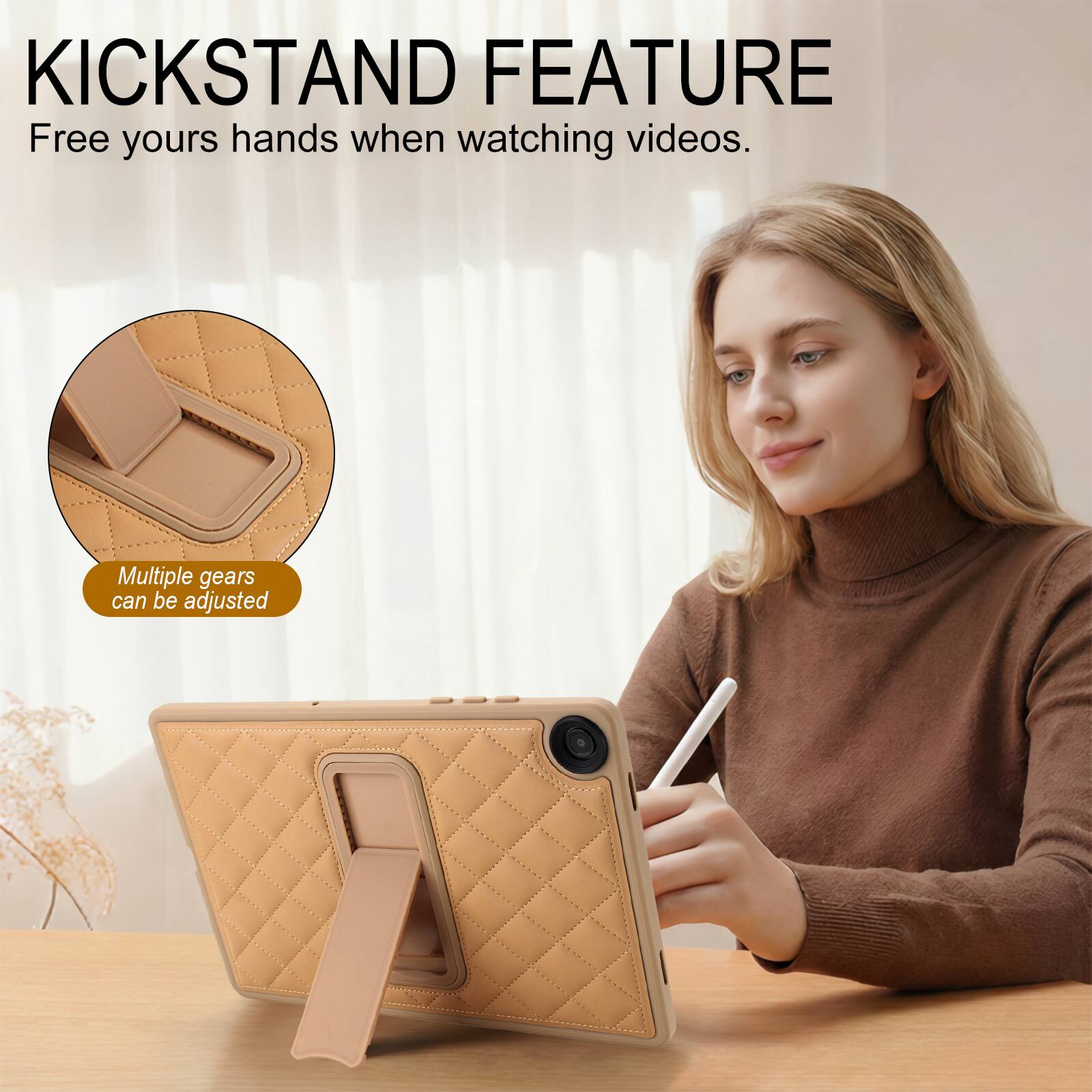 KICKSTAND FEATURE  
Free your hands when watching videos.  
Multiple gears can be adjusted