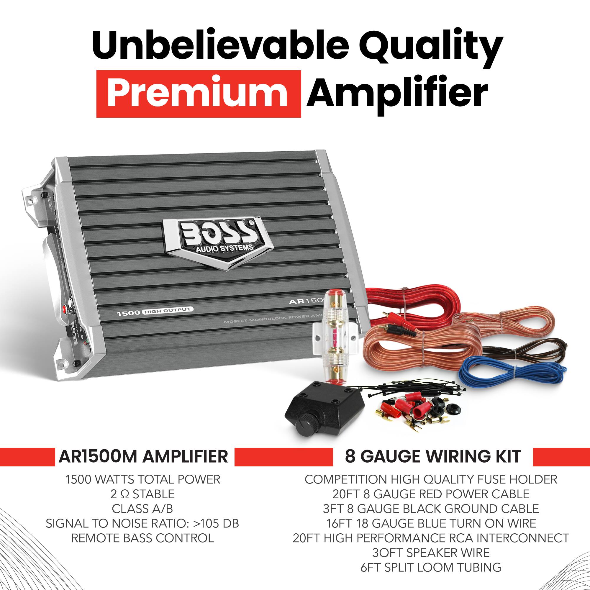 Unbelievable Quality Premium Amplifier

BOSS AUDIO SYSTEMS

AR1500M AMPLIFIER

1500 WATTS TOTAL POWER
2 Ω STABLE
CLASS A/B
SIGNAL TO NOISE RATIO: >105 DB
REMOTE BASS CONTROL

8 GAUGE WIRING KIT

COMPETITION HIGH QUALITY FUSE HOLDER
20FT 8 GAUGE RED POWER CABLE
3FT 8 GAUGE BLACK GROUND CABLE
16FT 18 GAUGE BLUE TURN ON WIRE
20FT HIGH PERFORMANCE RCA INTERCONNECT
30FT SPEAKER WIRE
6FT SPLIT LOOM TUBING