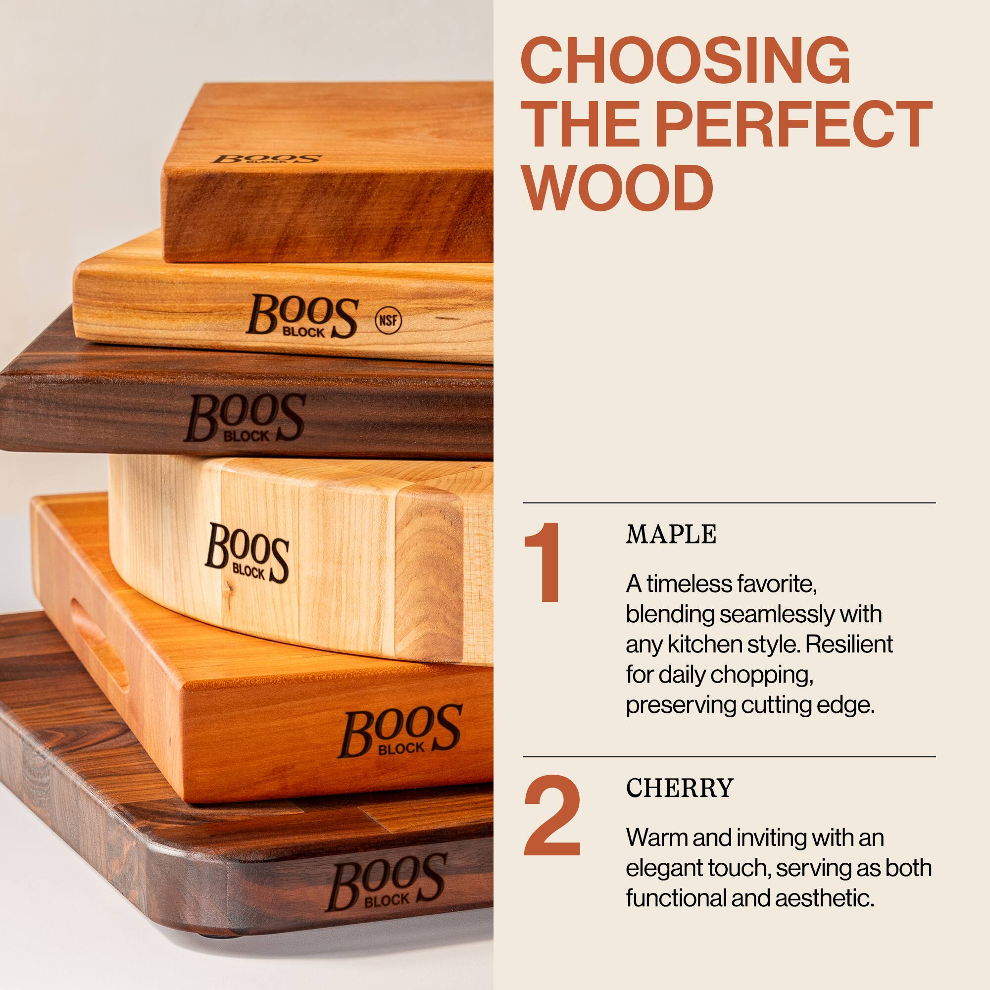 **CHOOSING THE PERFECT WOOD**

1. **MAPLE**  
   A timeless favorite, blending seamlessly with any kitchen style. Resilient for daily chopping, preserving cutting edge.

2. **CHERRY**  
   Warm and inviting with an elegant touch, serving as both functional and aesthetic.