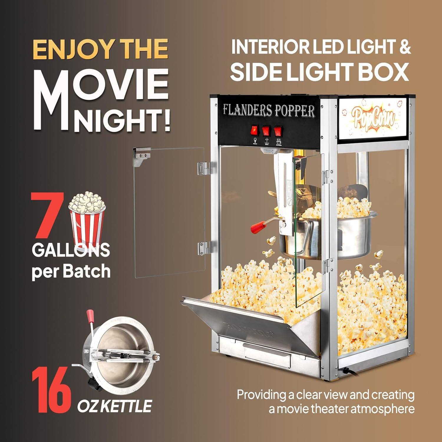 ENJOY THE MOVIE NIGHT!

INTERIOR LED LIGHT & SIDE LIGHT BOX

FLANDERS POPPER

7 GALLONS per Batch

16 OZ KETTLE

Providing a clear view and creating a movie theater atmosphere