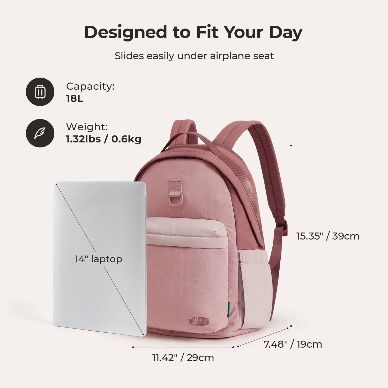 Designed to Fit Your Day  
Slides easily under airplane seat  

Capacity: 18L  
Weight: 1.32lbs / 0.6kg  

15.35" / 39cm  
11.42" / 29cm  
7.48" / 19cm  

14" laptop