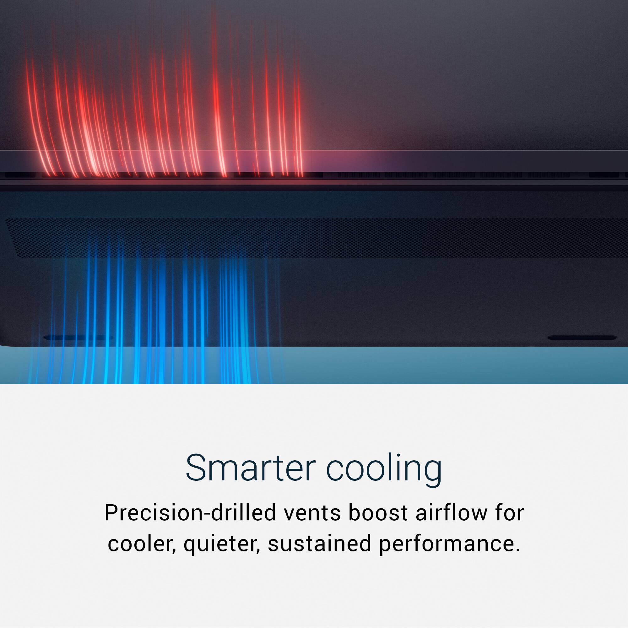 Smarter cooling  
Precision-drilled vents boost airflow for cooler, quieter, sustained performance.
