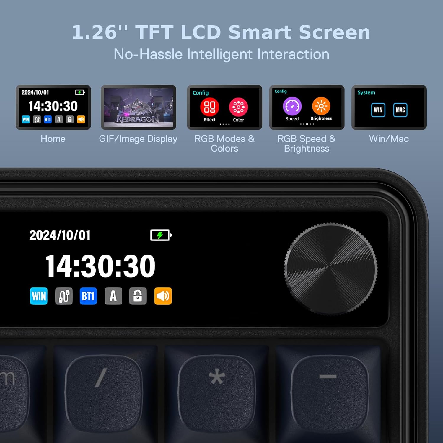 1.26" TFT LCD Smart Screen No-Hassle Intelligent Interaction

2024/10/01 14:30:30 WIN go BT1 A
REDRAGON
Config Effect
Color
Config Speed
Brightness
System
MAC
Home
GIF/Image Display
RGB Modes & Colors
RGB Speed & Brightness
Win/Mac

2024/10/01 14:30:30 WIN De BT1 A