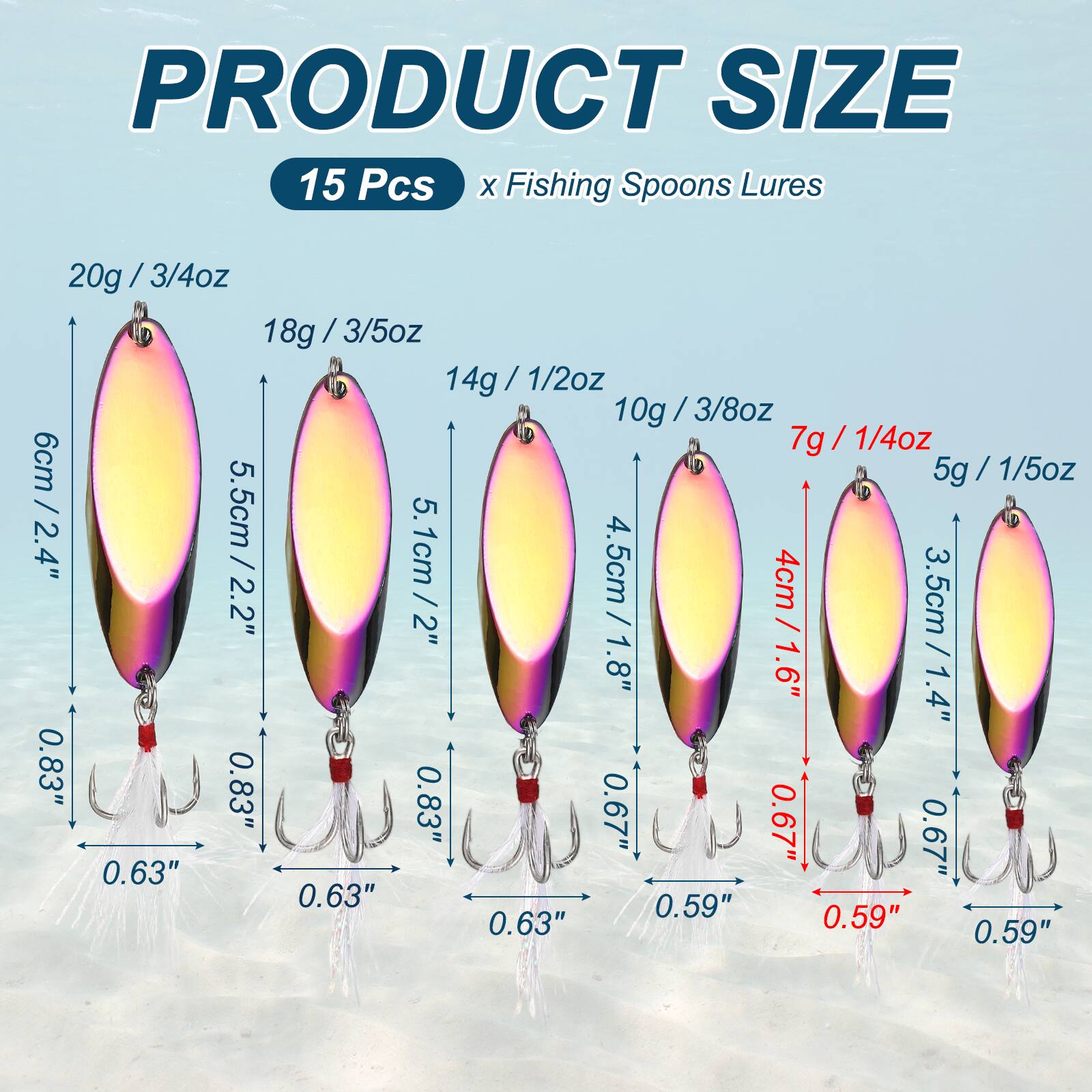 PRODUCT SIZE  
15 Pcs x Fishing Spoons Lures  
20g / 3/4oz / 6cm / 2.4"  
18g / 3/5oz / 5.5cm / 2.2"  
14g / 1/2oz / 5.1cm / 2"  
10g / 3/8oz / 4.5cm / 1.8"  
7g / 1/4oz / 4cm / 1.6"  
5g / 1/5oz / 3.5cm / 1.4"  
0.83"  
0.63"  
0.59"