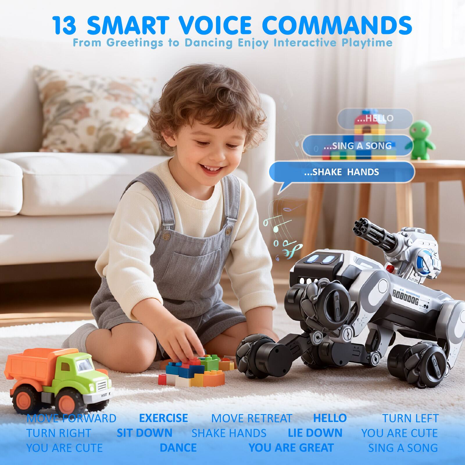 13 SMART VOICE COMMANDS  
From Greetings to Dancing Enjoy Interactive Playtime

- MOVE FORWARD
- EXERCISE
- MOVE RETREAT
- TURN RIGHT
- SIT DOWN
- SHAKE HANDS
- LIE DOWN
- YOU ARE CUTE
- DANCE
- YOU ARE GREAT
- SING A SONG
- HELLO
- TURN LEFT
- SHAKE HANDS