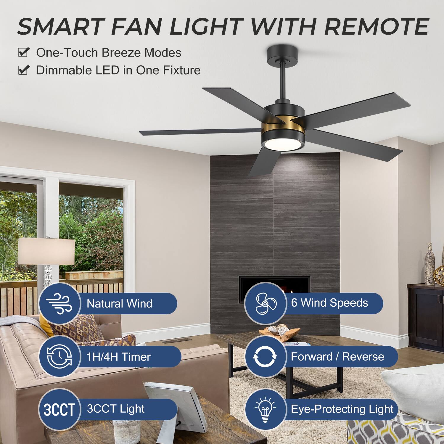 SMART FAN LIGHT WITH REMOTE

- One-Touch Breeze Modes
- Dimmable LED in One Fixture

- Natural Wind
- 1H/4H Timer
- 3CCT Light
- 6 Wind Speeds
- Forward / Reverse
- Eye-Protecting Light