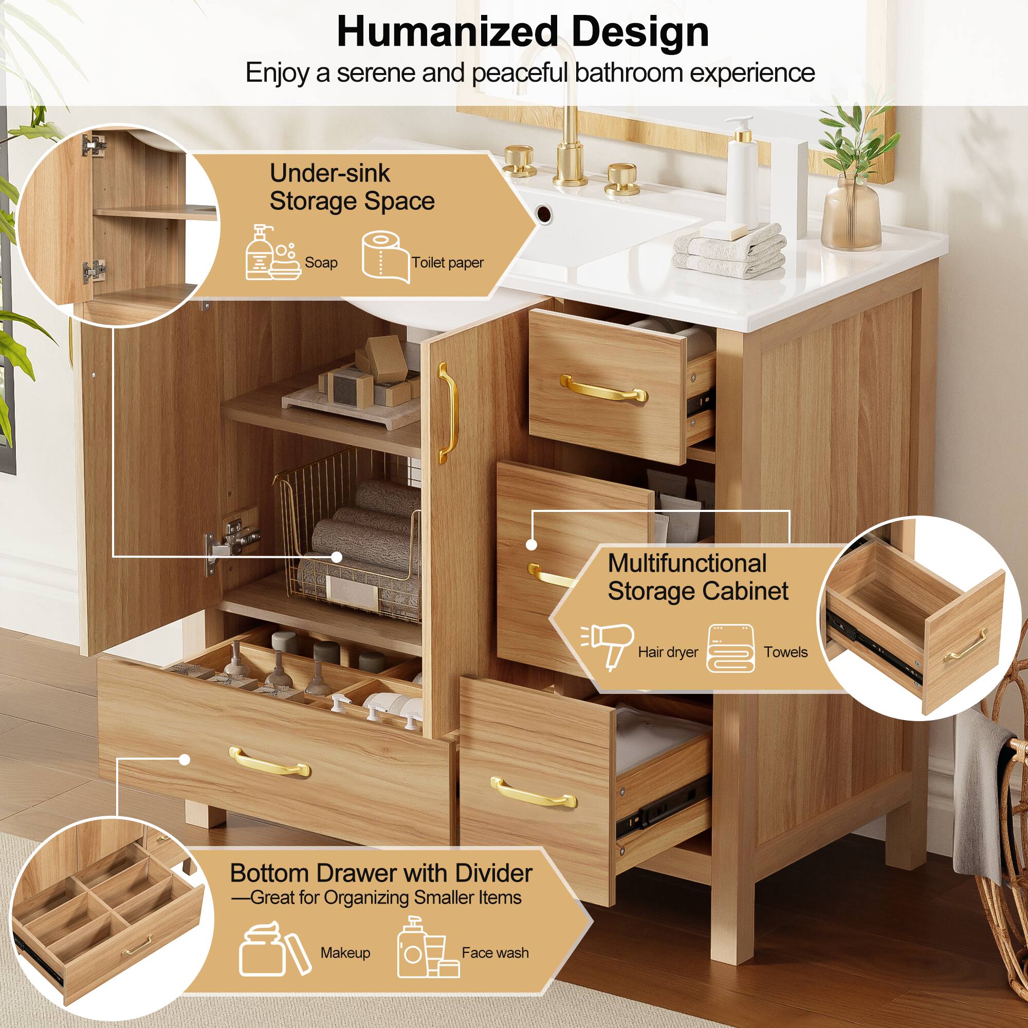 Humanized Design  
Enjoy a serene and peaceful bathroom experience  

Under-sink Storage Space  
Soap  
Toilet paper  

Multifunctional Storage Cabinet  
Hair dryer  
Towels  

Bottom Drawer with Divider  
—Great for Organizing Smaller Items  
Makeup  
Face wash