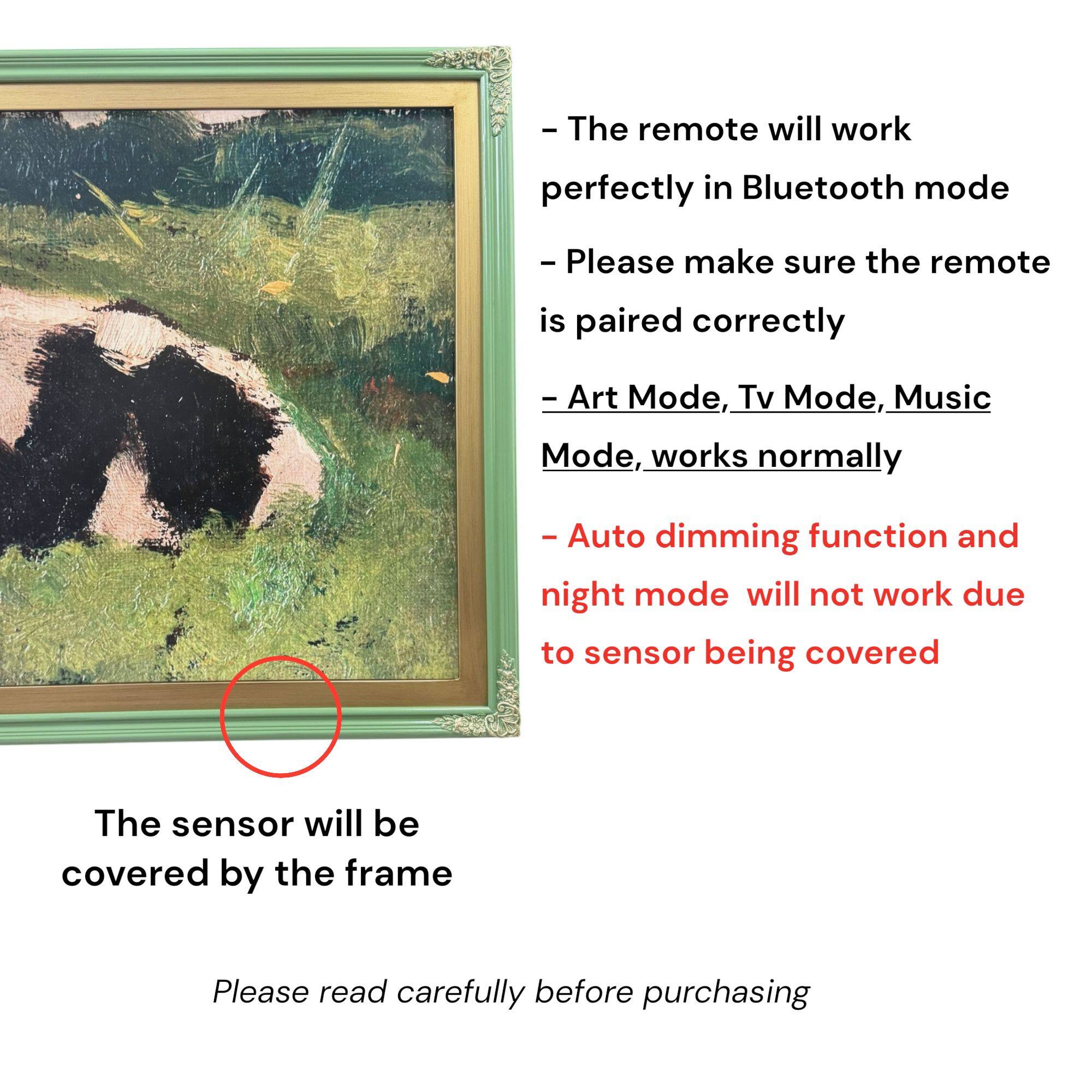- The remote will work perfectly in Bluetooth mode
- Please make sure the remote is paired correctly
- Art Mode, Tv Mode, Music Mode, works normally
- Auto dimming function and night mode will not work due to sensor being covered
- The sensor will be covered by the frame
- Please read carefully before purchasing