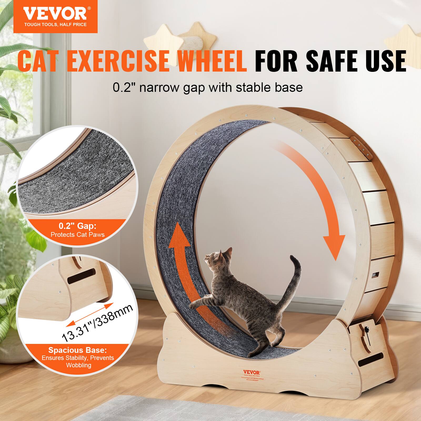 VEVOR  
TOUGH TOOLS, HALF PRICE  

CAT EXERCISE WHEEL FOR SAFE USE  

0.2" narrow gap with stable base  

0.2" Gap: Protects Cat Paws  

13.31"/338mm Spacious Base: Ensures Stability, Prevents Wobbling  

VEVOR