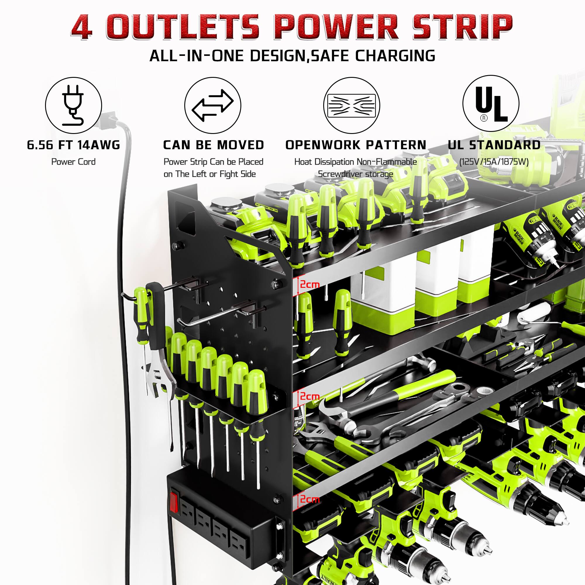 4 OUTLETS POWER STRIP  
ALL-IN-ONE DESIGN, SAFE CHARGING  

- 6.56 FT 14AWG Power Cord  
- CAN BE MOVED: Power Strip Can be Placed on The Left or Right Side  
- OPENWORK PATTERN: Heat Dissipation Non-Flammable  
- UL STANDARD: (125V/15A/1875W)  

Screwdriver storage  
2cm  
2cm  
2cm