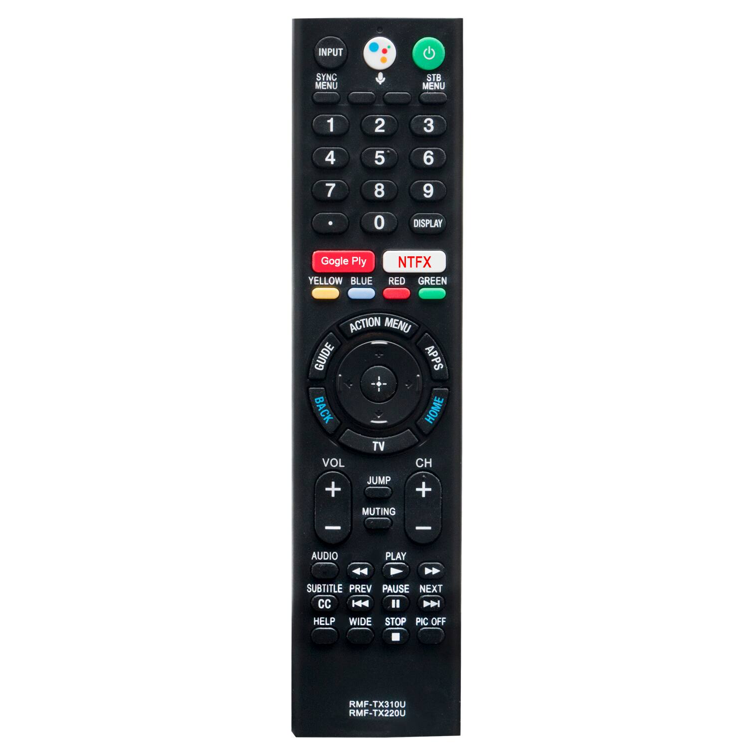 SYNC MENU  
STB MENU  
1  
2  
3  
4  
5  
6  
7  
8  
9  
0  
DISPLAY  
Google Ply YELLOW BLUE  
NTFX RED GREEN  
ACTION MENU GUIDE APPS BACK HOME TV VOL CH JUMP + + MUTING  
-  
-  
AUDIO  
PLAY  
SUBTITLE PREV PAUSE NEXT CC KA II DDI HELP WIDE STOP PIC OFF  
RMF-TX310U RMF-TX220U