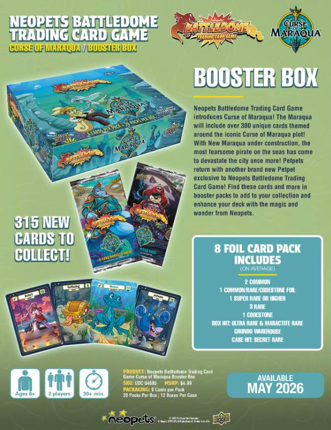 NEOPETS BATTLEDOME TRADING CARD GAME  
CURSE OF MARAQUA / BOOSTER BOX

BOOSTER BOX

Neopets Battledome Trading Card Game introduces Curse of Maraqua! The Maraqua will include over 300 unique cards themed around the iconic Curse of Maraqua plot! With New Maraqua under construction, the most fearsome pirate on the seas has come to devastate the city once more! Petpets return with another brand new Petpet exclusive to Neopets Battledome Trading Card Game! Find these cards and more in booster packs to add to your collection and enhance your deck with the magic and wonder from Neopets.

8 FOIL CARD PACK INCLUDES (ON AVERAGE)  
2 COMMON  
1 COMMON/RARE/CODESTONE FOIL  
1 SUPER RARE OR HIGHER  
3 RARE  
1 CODESTONE  
BOX HIT: ULTRA RARE & MARACTITE RARE GRUNDO WAREHOUSE  
CASE HIT: SECRET RARE

Ages 6+  
2 players  
30+ min.

PRODUCT: Neopets Battledome Trading Card Game Curse of Maraqua Booster Box  
SKU: UDC 04695  
MSRP: $4