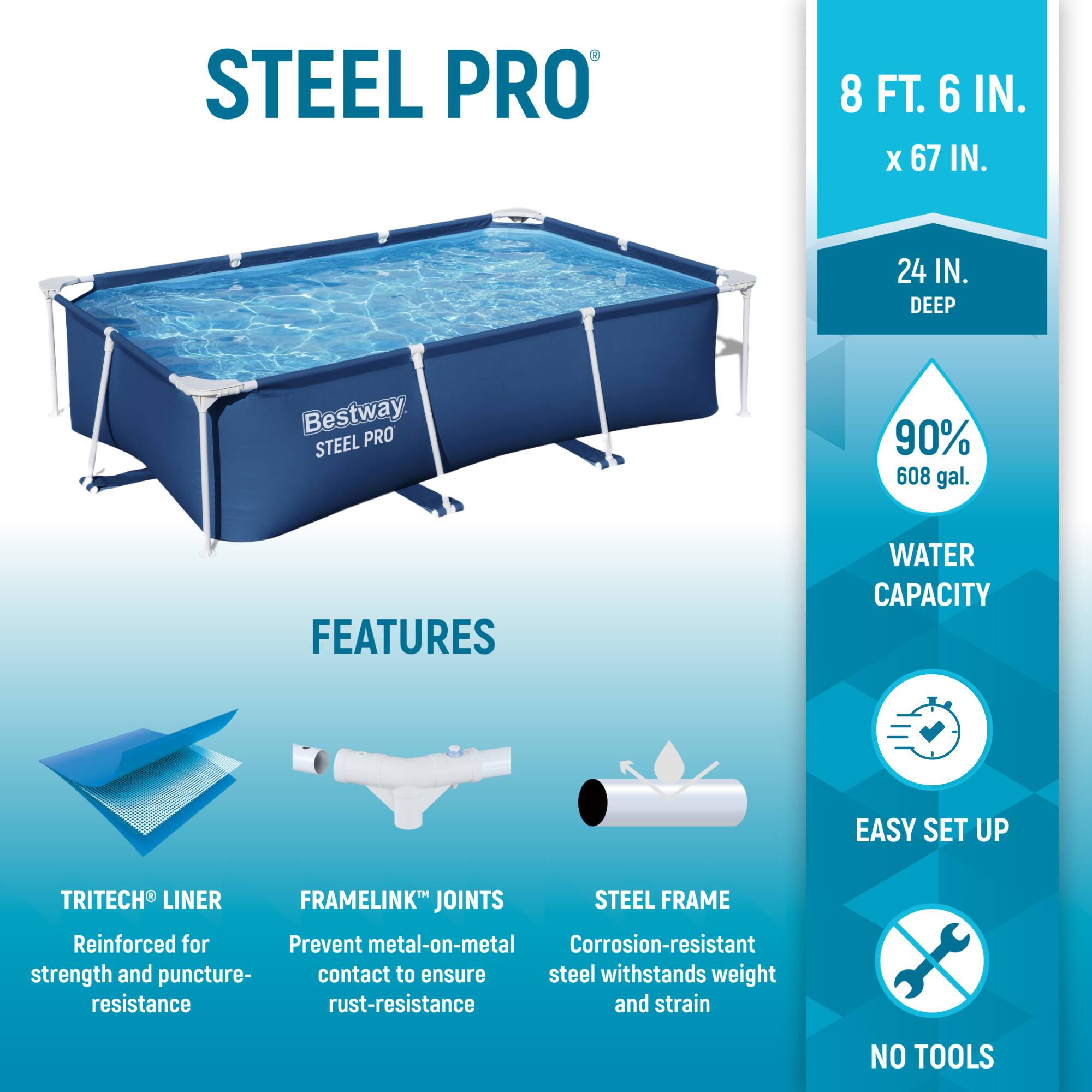 STEEL PRO  
8 FT. 6 IN. X 67 IN.  
24 IN. DEEP  

Bestway STEEL PRO  

FEATURES  
- TRITECH® LINER: Reinforced for strength and puncture resistance  
- FRAMELINK® JOINTS: Prevent metal-on-metal contact to ensure rust-resistance  
- STEEL FRAME: Corrosion-resistant steel withstands weight and strain  

WATER CAPACITY: 90% 608 gal.  

EASY SET UP  
NO TOOLS
